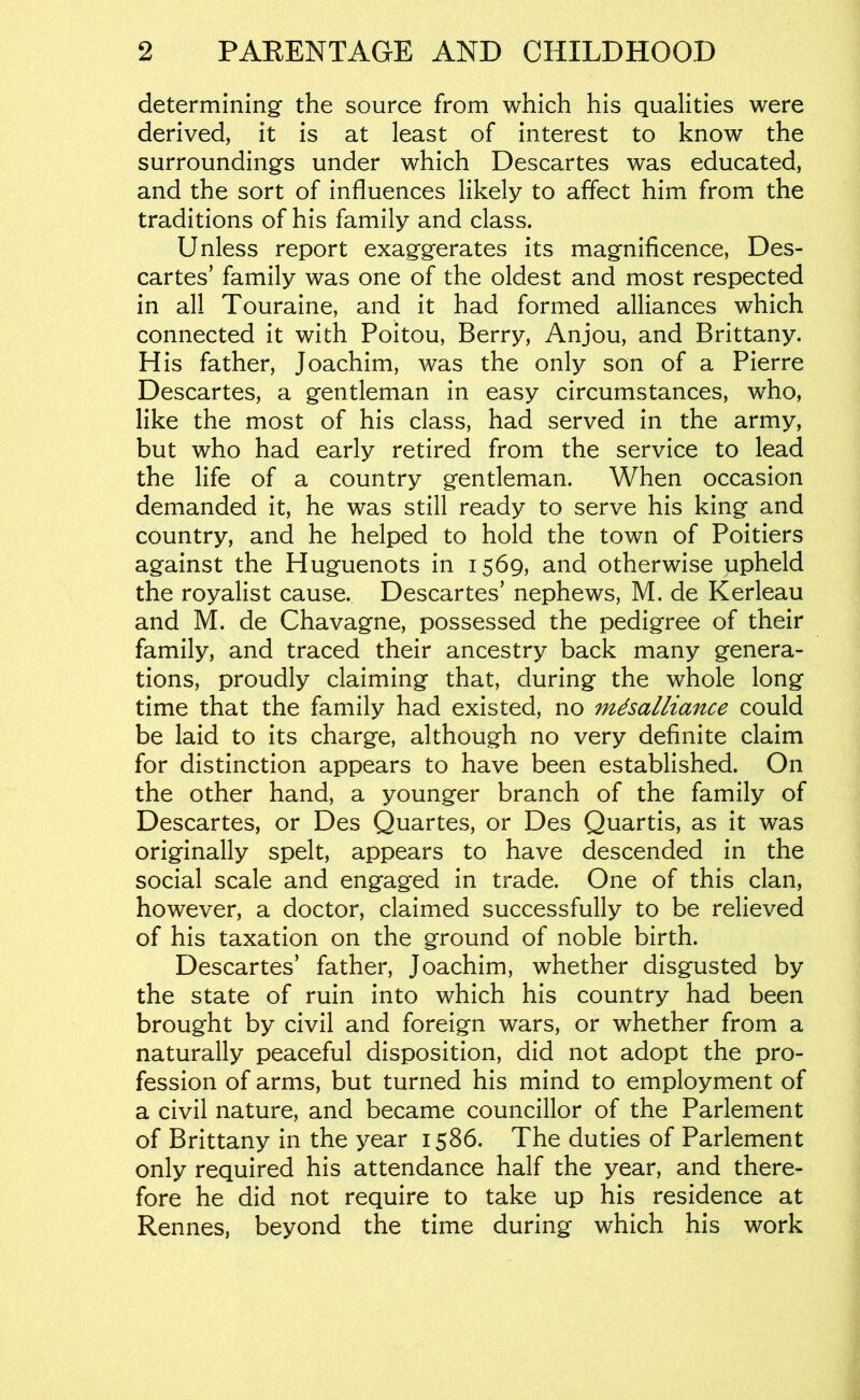 determining the source from which his qualities were derived, it is at least of interest to know the surroundings under which Descartes was educated, and the sort of influences likely to affect him from the traditions of his family and class. Unless report exaggerates its magnificence, Des- cartes’ family was one of the oldest and most respected in all Touraine, and it had formed alliances which connected it with Poitou, Berry, Anjou, and Brittany. H is father, Joachim, was the only son of a Pierre Descartes, a gentleman in easy circumstances, who, like the most of his class, had served in the army, but who had early retired from the service to lead the life of a country gentleman. When occasion demanded it, he was still ready to serve his king and country, and he helped to hold the town of Poitiers against the Huguenots in 1569, and otherwise ppheld the royalist cause. Descartes’ nephews, M. de Kerleau and M. de Chavagne, possessed the pedigree of their family, and traced their ancestry back many genera- tions, proudly claiming that, during the whole long time that the family had existed, no mdsalliance could be laid to its charge, although no very definite claim for distinction appears to have been established. On the other hand, a younger branch of the family of Descartes, or Des Quartes, or Des Quartis, as it was originally spelt, appears to have descended in the social scale and engaged in trade. One of this clan, however, a doctor, claimed successfully to be relieved of his taxation on the ground of noble birth. Descartes’ father, Joachim, whether disgusted by the state of ruin into which his country had been brought by civil and foreign wars, or whether from a naturally peaceful disposition, did not adopt the pro- fession of arms, but turned his mind to employment of a civil nature, and became councillor of the Parlement of Brittany in the year 1586. The duties of Parlement only required his attendance half the year, and there- fore he did not require to take up his residence at Rennes, beyond the time during which his work