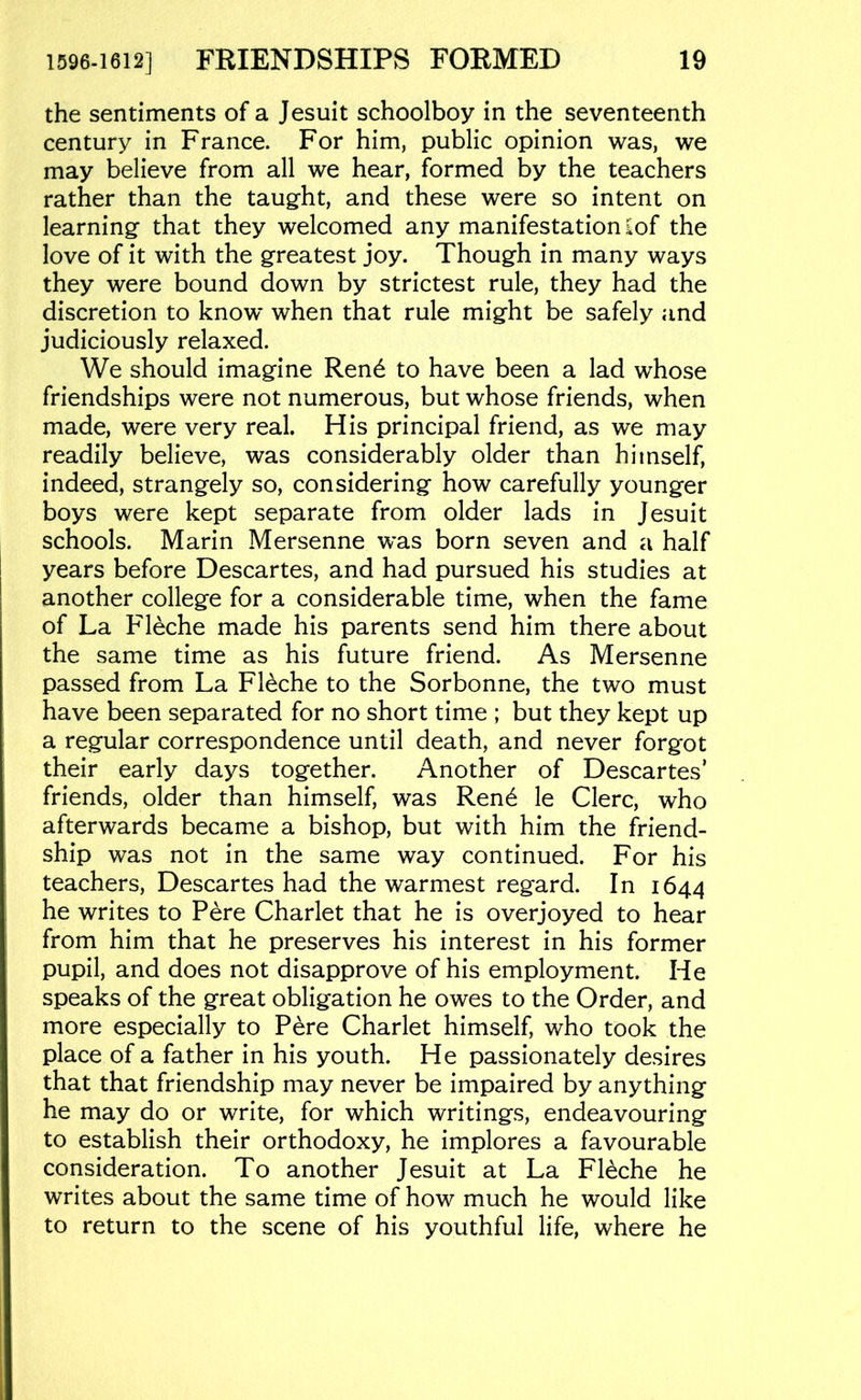 the sentiments of a Jesuit schoolboy in the seventeenth century in France. For him, public opinion was, we may believe from all we hear, formed by the teachers rather than the taug-ht, and these were so intent on learning that they welcomed any manifestation £of the love of it with the greatest joy. Though in many ways they were bound down by strictest rule, they had the discretion to know when that rule might be safely and judiciously relaxed. We should imagine Ren6 to have been a lad whose friendships were not numerous, but whose friends, when made, were very real. His principal friend, as we may readily believe, was considerably older than himself, indeed, strangely so, considering how carefully younger boys were kept separate from older lads in Jesuit schools. Marin Mersenne was born seven and a half years before Descartes, and had pursued his studies at another college for a considerable time, when the fame of La Fleche made his parents send him there about the same time as his future friend. As Mersenne passed from La Fleche to the Sorbonne, the two must have been separated for no short time ; but they kept up a regular correspondence until death, and never forgot their early days together. Another of Descartes’ friends, older than himself, was Ren6 le Clerc, who afterwards became a bishop, but with him the friend- ship was not in the same way continued. For his teachers, Descartes had the warmest regard. In 1644 he writes to Pere Charlet that he is overjoyed to hear from him that he preserves his interest in his former pupil, and does not disapprove of his employment. He speaks of the great obligation he owes to the Order, and more especially to Pere Charlet himself, who took the place of a father in his youth. He passionately desires that that friendship may never be impaired by anything he may do or write, for which writings, endeavouring to establish their orthodoxy, he implores a favourable consideration. To another Jesuit at La Fleche he writes about the same time of how much he would like to return to the scene of his youthful life, where he