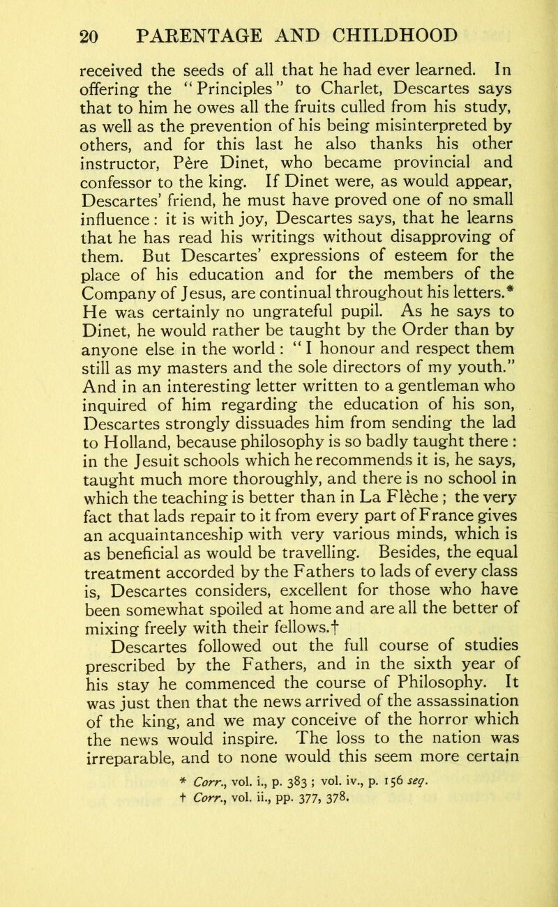 received the seeds of all that he had ever learned. In offering the “Principles” to Charlet, Descartes says that to him he owes all the fruits culled from his study, as well as the prevention of his being misinterpreted by others, and for this last he also thanks his other instructor, Pere Dinet, who became provincial and confessor to the king. If Dinet were, as would appear, Descartes’ friend, he must have proved one of no small influence : it is with joy, Descartes says, that he learns that he has read his writings without disapproving of them. But Descartes’ expressions of esteem for the place of his education and for the members of the Company of Jesus, are continual throughout his letters.* He was certainly no ungrateful pupil. As he says to Dinet, he would rather be taught by the Order than by anyone else in the world : “ I honour and respect them still as my masters and the sole directors of my youth.” And in an interesting letter written to a gentleman who inquired of him regarding the education of his son, Descartes strongly dissuades him from sending the lad to Holland, because philosophy is so badly taught there : in the Jesuit schools which he recommends it is, he says, taught much more thoroughly, and there is no school in which the teaching is better than in La Fleche ; the very fact that lads repair to it from every part of France gives an acquaintanceship with very various minds, which is as beneficial as would be travelling. Besides, the equal treatment accorded by the Fathers to lads of every class is, Descartes considers, excellent for those who have been somewhat spoiled at home and are all the better of mixing freely with their fellows.f Descartes followed out the full course of studies prescribed by the Fathers, and in the sixth year of his stay he commenced the course of Philosophy. It was just then that the news arrived of the assassination of the king, and we may conceive of the horror which the news would inspire. The loss to the nation was irreparable, and to none would this seem more certain * Corr.^ vol. i., p. 383 ; vol. iv., p. 156 seq. t Corr.^ vol. ii., pp. 377, 37^.