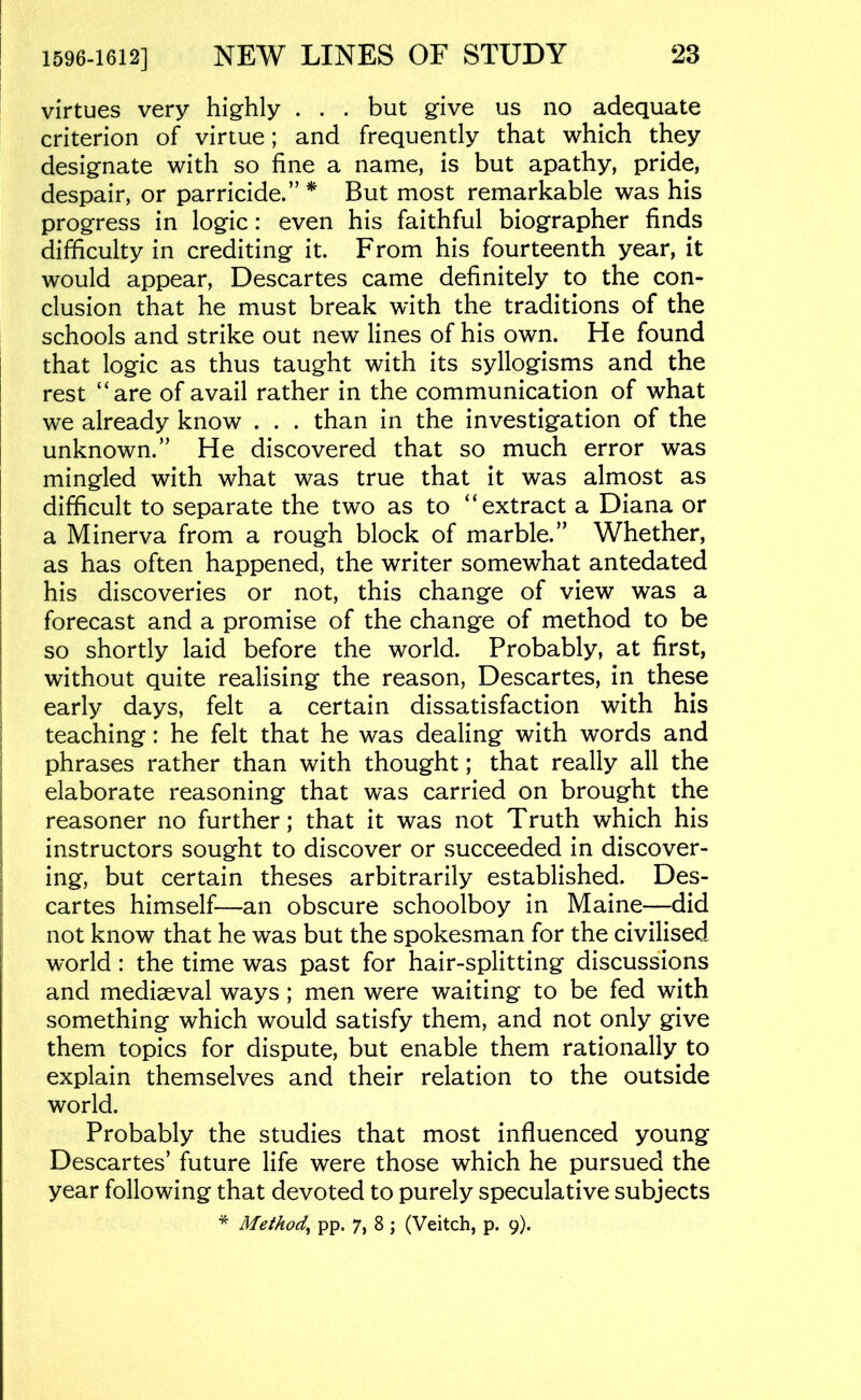 virtues very highly . . . but give us no adequate criterion of virtue; and frequently that which they designate with so fine a name, is but apathy, pride, despair, or parricide.”* But most remarkable was his progress in logic: even his faithful biographer finds difficulty in crediting it. From his fourteenth year, it would appear, Descartes came definitely to the con- clusion that he must break with the traditions of the schools and strike out new lines of his own. He found that logic as thus taught with its syllogisms and the rest “are of avail rather in the communication of what we already know . . . than in the investigation of the unknown.” He discovered that so much error was mingled with what was true that it was almost as difficult to separate the two as to “extract a Diana or a Minerva from a rough block of marble.” Whether, as has often happened, the writer somewhat antedated his discoveries or not, this change of view was a forecast and a promise of the change of method to be so shortly laid before the world. Probably, at first, without quite realising the reason, Descartes, in these early days, felt a certain dissatisfaction with his teaching: he felt that he was dealing with words and phrases rather than with thought; that really all the elaborate reasoning that was carried on brought the reasoner no further; that it was not Truth which his instructors sought to discover or succeeded in discover- ing, but certain theses arbitrarily established. Des- cartes himself—an obscure schoolboy in Maine—did not know that he was but the spokesman for the civilised world: the time was past for hair-splitting discussions and mediaeval ways; men were waiting to be fed with something which would satisfy them, and not only give them topics for dispute, but enable them rationally to explain themselves and their relation to the outside world. Probably the studies that most influenced young Descartes’ future life were those which he pursued the year following that devoted to purely speculative subjects