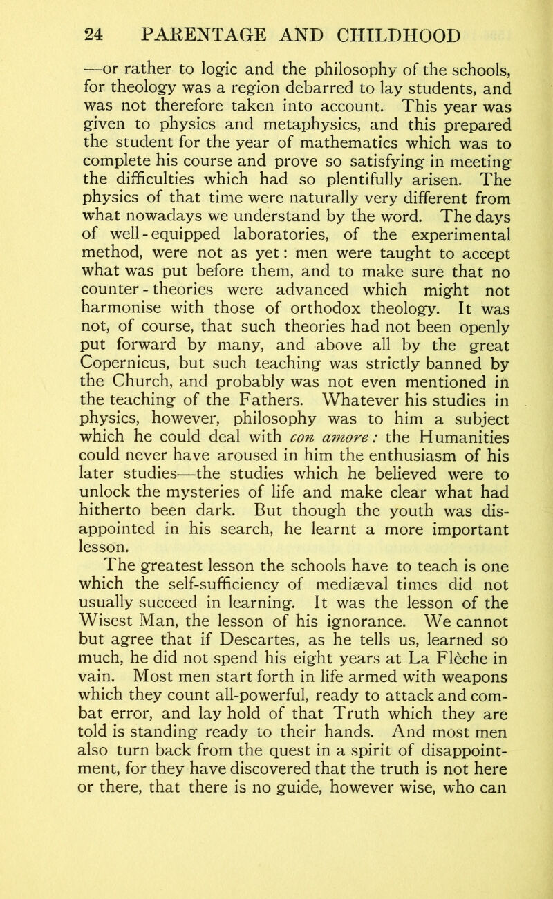 —or rather to logic and the philosophy of the schools, for theology was a region debarred to lay students, and was not therefore taken into account. This year was given to physics and metaphysics, and this prepared the student for the year of mathematics which was to complete his course and prove so satisfying in meeting the difficulties which had so plentifully arisen. The physics of that time were naturally very different from what nowadays we understand by the word. The days of well - equipped laboratories, of the experimental method, were not as yet: men were taught to accept what was put before them, and to make sure that no counter - theories were advanced which might not harmonise with those of orthodox theology. It was not, of course, that such theories had not been openly put forward by many, and above all by the great Copernicus, but such teaching was strictly banned by the Church, and probably was not even mentioned in the teaching of the Fathers. Whatever his studies in physics, however, philosophy was to him a subject which he could deal with con amove: the Humanities could never have aroused in him the enthusiasm of his later studies—the studies which he believed were to unlock the mysteries of life and make clear what had hitherto been dark. But though the youth was dis- appointed in his search, he learnt a more important lesson. The greatest lesson the schools have to teach is one which the self-sufficiency of mediaeval times did not usually succeed in learning. It was the lesson of the Wisest Man, the lesson of his ignorance. We cannot but agree that if Descartes, as he tells us, learned so much, he did not spend his eight years at La Fleche in vain. Most men start forth in life armed with weapons which they count all-powerful, ready to attack and com- bat error, and lay hold of that Truth which they are told is standing ready to their hands. And most men also turn back from the quest in a spirit of disappoint- ment, for they have discovered that the truth is not here or there, that there is no guide, however wise, who can