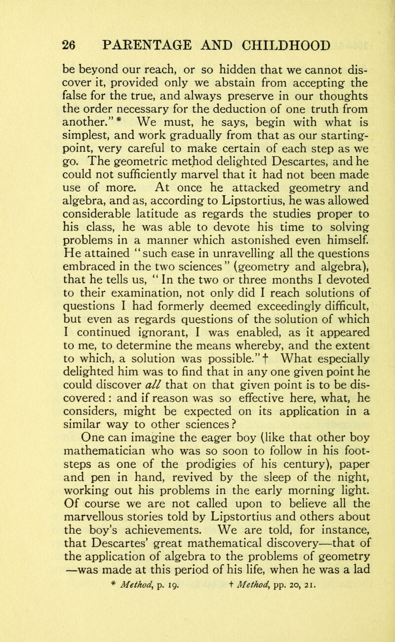 be beyond our reach, or so hidden that we cannot dis- cover it, provided only we abstain from accepting the false for the true, and always preserve in our thoughts the order necessary for the deduction of one truth from another.” * We must, he says, begin with what is simplest, and work gradually from that as our starting- point, very careful to make certain of each step as we go. The geometric method delighted Descartes, and he could not sufficiently marvel that it had not been made use of more. At once he attacked geometry and algebra, and as, according to Lipstortius, he was allowed considerable latitude as regards the studies proper to his class, he was able to devote his time to solving problems in a manner which astonished even himself. He attained “such ease in unravelling all the questions embraced in the two sciences ” (geometry and algebra), that he tells us, “In the two or three months I devoted to their examination, not only did I reach solutions of questions I had formerly deemed exceedingly difficult, but even as regards questions of the solution of which I continued ignorant, I was enabled, as it appeared to me, to determine the means whereby, and the extent to which, a solution was possible.”! What especially delighted him was to find that in any one given point he could discover a// that on that given point is to be dis- covered : and if reason was so effective here, what, he considers, might be expected on its application in a similar way to other sciences ? One can imagine the eager boy (like that other boy mathematician who was so soon to follow in his foot- steps as one of the prodigies of his century), paper and pen in hand, revived by the sleep of the night, working out his problems in the early morning light. Of course we are not called upon to believe all the marvellous stories told by Lipstortius and others about the boy’s achievements. We are told, for instance, that Descartes’ great mathematical discovery—that of the application of algebra to the problems of geometry —was made at this period of his life, when he was a lad * Method^ P-19- t Method^ pp. 20, 21.