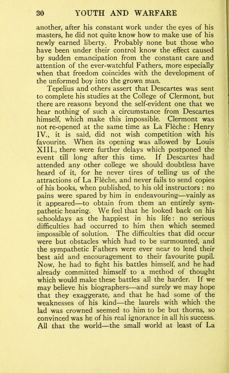 another, after his constant work under the eyes of his masters, he did not quite know how to make use of his newly earned liberty. Probably none but those who have been under their control know the effect caused by sudden emancipation from the constant care and attention of the ever-watchful Fathers, more especially when that freedom coincides with the development of the unformed boy into the grown man. Tepelius and others assert that Descartes was sent to complete his studies at the College of Clermont, but there are reasons beyond the self-evident one that we hear nothing of such a circumstance from Descartes himself, which make this impossible. Clermont was not re-opened at the same time as La Fleche: Henry IV., it is said, did not wish competition with his favourite. When its opening was allowed by Louis XIII., there were further delays which postponed the event till long after this time. If Descartes had attended any other college we should doubtless have heard of it, for he never tires of telling us of the attractions of La Fleche, and never fails to send copies of his books, when published, to his old instructors : no pains were spared by him in endeavouring—vainly as it appeared—to obtain from them an entirely sym- pathetic hearing. We feel that he looked back on his schooldays as the happiest in his life: no serious difficulties had occurred to him then which seemed impossible of solution. The difficulties that did occur were but obstacles which had to be surmounted, and the sympathetic Fathers were ever near to lend their best aid and encouragement to their favourite pupil. Now, he had to fight his battles himself, and he had already committed himself to a method of thought which would make these battles all the harder. If we may believe his biographers—and surely we may hope that they exaggerate, and that he had some of the weaknesses of his kind—the laurels with which the lad was crowned seemed to him to be but thorns, so convinced was he of his real ignorance in all his success. All that the world—the small world at least of La