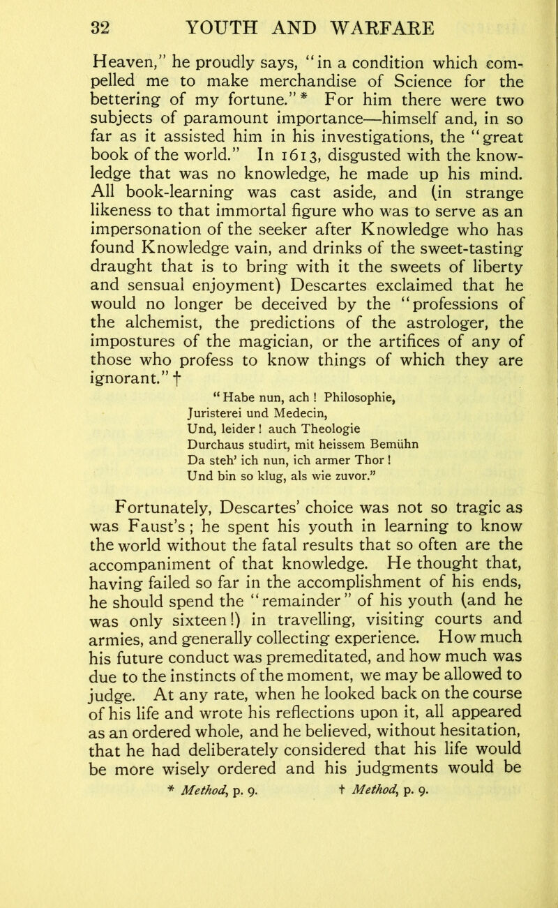 Heaven/’ he proudly says, “in a condition which com-, pelled me to make merchandise of Science for the bettering of my fortune.”* For him there were two subjects of paramount importance—himself and, in so far as it assisted him in his investigations, the “great book of the world.” In 1613, disgusted with the know- ledge that was no knowledge, he made up his mind. All book-learning was cast aside, and (in strange likeness to that immortal figure who was to serve as an impersonation of the seeker after Knowledge who has found Knowledge vain, and drinks of the sweet-tasting draught that is to bring with it the sweets of liberty and sensual enjoyment) Descartes exclaimed that he would no longer be deceived by the “professions of the alchemist, the predictions of the astrologer, the impostures of the magician, or the artifices of any of those who profess to know things of which they are ignorant.” t “ Habe nun, ach ! Philosophie, Juristerei und Medecin, Und, leider ! auch Theologie Durchaus studirt, mit heissem Bemiihn Da steh’ ich nun, ich armer Thor ! Und bin so klug, als wie zuvor.” Fortunately, Descartes’ choice was not so tragic as was Faust’s; he spent his youth in learning to know the world without the fatal results that so often are the accompaniment of that knowledge. He thought that, having failed so far in the accomplishment of his ends, he should spend the “remainder” of his youth (and he was only sixteen!) in travelling, visiting courts and armies, and generally collecting experience. How much his future conduct was premeditated, and how much was due to the instincts of the moment, we may be allowed to judge. At any rate, when he looked back on the course of his life and wrote his reflections upon it, all appeared as an ordered whole, and he believed, without hesitation, that he had deliberately considered that his life would be more wisely ordered and his judgments would be