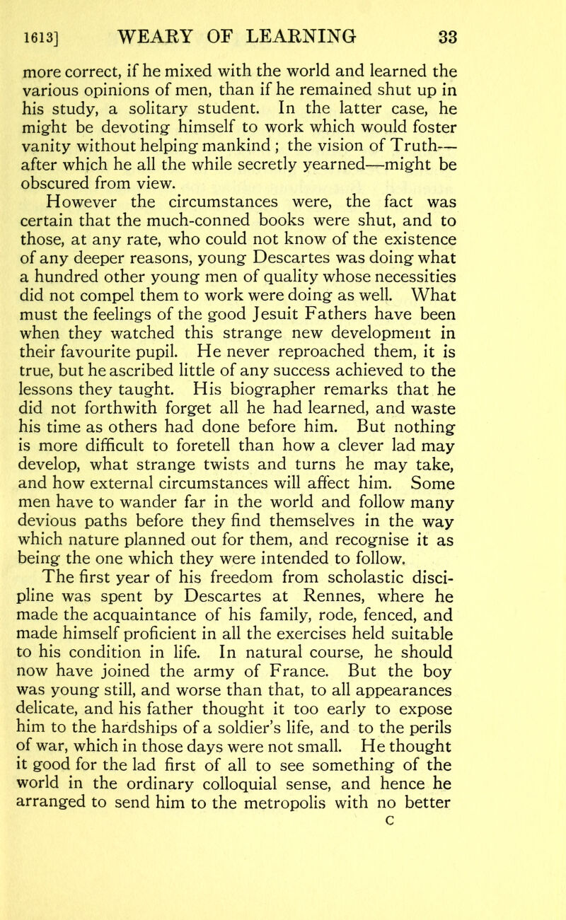 more correct, if he mixed with the world and learned the various opinions of men, than if he remained shut up in his study, a solitary student. In the latter case, he might be devoting himself to work which would foster vanity without helping mankind ; the vision of Truth— after which he all the while secretly yearned—might be obscured from view. However the circumstances were, the fact was certain that the much-conned books were shut, and to those, at any rate, who could not know of the existence of any deeper reasons, young Descartes was doing what a hundred other young men of quality whose necessities did not compel them to work were doing as well. What must the feelings of the good Jesuit Fathers have been when they watched this strange new development in their favourite pupil. He never reproached them, it is true, but he ascribed little of any success achieved to the lessons they taught. His biographer remarks that he did not forthwith forget all he had learned, and waste his time as others had done before him. But nothing is more difficult to foretell than how a clever lad may develop, what strange twists and turns he may take, and how external circumstances will affect him. Some men have to wander far in the world and follow many devious paths before they find themselves in the way which nature planned out for them, and recognise it as being the one which they were intended to follow. The first year of his freedom from scholastic disci- pline was spent by Descartes at Rennes, where he made the acquaintance of his family, rode, fenced, and made himself proficient in all the exercises held suitable to his condition in life. In natural course, he should now have joined the army of France. But the boy was young still, and worse than that, to all appearances delicate, and his father thought it too early to expose him to the hardships of a soldier’s life, and to the perils of war, which in those days were not small. He thought it good for the lad first of all to see something of the world in the ordinary colloquial sense, and hence he arranged to send him to the metropolis with no better c