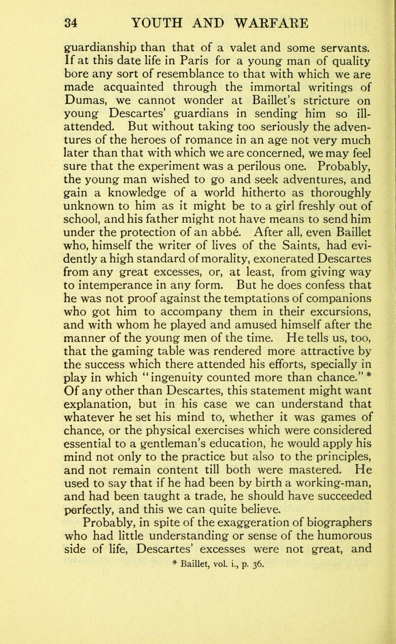 guardianship than that of a valet and some servants. If at this date life in Paris for a young man of quality bore any sort of resemblance to that with which we are made acquainted through the immortal writings of Dumas, we cannot wonder at Baillet’s stricture on young Descartes’ guardians in sending him so ill- attended. But without taking too seriously the adven- tures of the heroes of romance in an age not very much later than that with which we are concerned, we may feel sure that the experiment was a perilous one. Probably, the young man wished to go and seek adventures, and gain a knowledge of a world hitherto as thoroughly unknown to him as it might be to a girl freshly out of school, and his father might not have means to send him under the protection of an abb6. After all, even Baillet who, himself the writer of lives of the Saints, had evi- dently a high standard of morality, exonerated Descartes from any great excesses, or, at least, from giving way to intemperance in any form. But he does confess that he w’as not proof against the temptations of companions who got him to accompany them in their excursions, and with whom he played and amused himself after the manner of the young men of the time. He tells us, too, that the gaming table was rendered more attractive by the success which there attended his efforts, specially in play in which “ingenuity counted more than chance.” ^ Of any other than Descartes, this statement might want explanation, but in his case we can understand that whatever he set his mind to, whether it was games of chance, or the physical exercises which were considered essential to a gentleman’s education, he would apply his mind not only to the practice but also to the principles, and not remain content till both were mastered. He used to say that if he had been by birth a working-man, and had been taught a trade, he should have succeeded perfectly, and this we can quite believe. Probably, in spite of the exaggeration of biographers who had little understanding or sense of the humorous side of life, Descartes’ excesses were not great, and * Baillet, vol. i., p. 36.