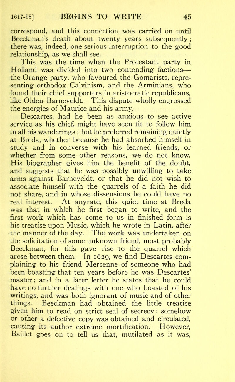 correspond, and this connection was carried on until Beeckman’s death about twenty years subsequently; there was, indeed, one serious interruption to the good relationship, as we shall see. This was the time when the Protestant party in Holland was divided into two contending factions— the Orange party, who favoured the Gomarists, repre- senting orthodox Calvinism, and the Arminians, who found their chief supporters in aristocratic republicans, like Olden Barneveldt. This dispute wholly engrossed the energies of Maurice and his army. Descartes, had he been as anxious to see active service as his chief, might have seen fit to follow him in all his wanderings ; but he preferred remaining quietly at Breda, whether because he had absorbed himself in study and in converse with his learned friends, or whether from some other reasons, we do not know. His biographer gives him the benefit of the doubt, and suggests that he was possibly unwilling to take arms against Barneveldt, or that he did not wish to associate himself with the quarrels of a faith he did not share, and in whose dissensions he could have no real interest. At anyrate, this quiet time at Breda was that in which he first began to write, and the first work which has come to us in finished form is his treatise upon Music, which he wrote in Latin, after the manner of the day. The work was undertaken on the solicitation of some unknown friend, most probably Beeckman, for this gave rise to the quarrel which arose between them. In 1629, we find Descartes com- plaining to his friend Mersenne of someone who had been boasting that ten years before he was Descartes’ master; and in a later letter he states that he could have no further dealings with one who boasted of his writings, and was both ignorant of music and of other things. Beeckman had obtained the little treatise given him to read on strict seal of secrecy: somehow or other a defective copy was obtained and circulated, causing its author extreme mortification. However, Baillet goes on to tell us that, mutilated as it was,