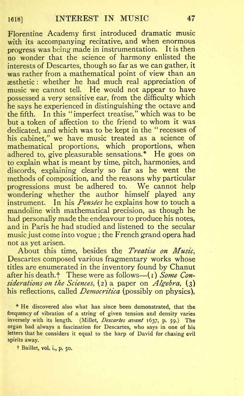 1618] Florentine Academy first introduced dramatic music with its accompanying recitative, and when enormous progress was being made in instrumentation. It is then no wonder that the science of harmony enlisted the interests of Descartes, though so far as we can gather, it was rather from a mathematical point of view than an aesthetic : whether he had much real appreciation of music we cannot tell. He would not appear to have possessed a very sensitive ear, from the difficulty which he says he experienced in distinguishing the octave and the fifth. In this “imperfect treatise,” which was to be but a token of affection to the friend to whom it was dedicated, and which was to be kept in the “recesses of his cabinet,” we have music treated as a science of mathematical proportions, which proportions, when adhered to, give pleasurable sensations.* He goes on to explain what is meant by time, pitch, harmonies, and discords, explaining clearly so far as he went the methods of composition, and the reasons why particular progressions must be adhered to. We cannot help wondering whether the author himself played any instrument. In his Pensues he explains how to touch a mandoline with mathematical precision, as though he had personally made the endeavour to produce his notes, and in Paris he had studied and listened to the secular music just come into vogue ; the French grand opera had not as yet arisen. About this time, besides the Treatise on Music, Descartes composed various fragmentary works whose titles are enumerated in the inventory found by Chanut after his death.f These were as follows—(i) Some Con- siderations on the Sciences, (2) a paper on Algebra, (3) his reflections, called Democritica (possibly on physics), * He discovered also what has since been demonstrated, that the frequency of vibration of a string of given tension and density varies inversely with its length. (Millet, Descartes avant 1637, p. 59.) The organ had always a fascination for Descartes, who says in one of his letters that he considers it equal to the harp of David for chasing evil spirits away.