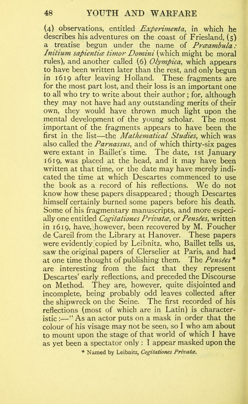 (4) observations, entitled Experimenta, in which he describes his adventures on the coast of Friesland, (5) a treatise begun under the name of Prceambula: Imhum sapienticE timor Domini (which might be moral rules), and another called (6) Olympica, which appears to have been written later than the rest, and only begun in 1619 after leaving Holland. These fragments are for the most part lost, and their loss is an important one to all who try to write about their author ; for, although they may not have had any outstanding merits of their own, they would have thrown much light upon the mental development of the young scholar. The most important of the fragments appears to have been the first in the list—the Mathematical Studies, which was also called the Parnassus, and of which thirty-six pages were extant in Baillet's time. The date, ist January 1619, was placed at the head, and it may have been wTitten at that time, or the date may have merely indi- cated the time at which Descartes commenced to use the book as a record of his reflections. We do not know how these papers disappeared ; though Descartes himself certainly burned some papers before his death. Some of his fragmentary manuscripts, and more especi- ally one entitled Cogitationes Privatce, or Pensdes, written in 1619, have,'however, been recovered by M. Foucher de Careil from the Library at Hanover. These papers were evidently^copied by Leibnitz, who, Baillet tells us, saw the original papers of Clerselier at Paris, and had at one time thought of publishing them. The Pensdes * are interesting from the fact that they represent Descartes’ early reflections, and preceded the Discourse on Method. They are, however, quite disjointed and incomplete, being probably odd leaves collected after the shipwreck on the Seine. The first recorded of his reflections (most of which are in Latin) is character- istic :—“ As an actor puts on a mask in order that the colour of his visage may not be seen, so I who am about to mount upon the stage of that world of which I have as yet been a spectator only : I appear masked upon the * Named by Leibnitz, Cogitationes Private.