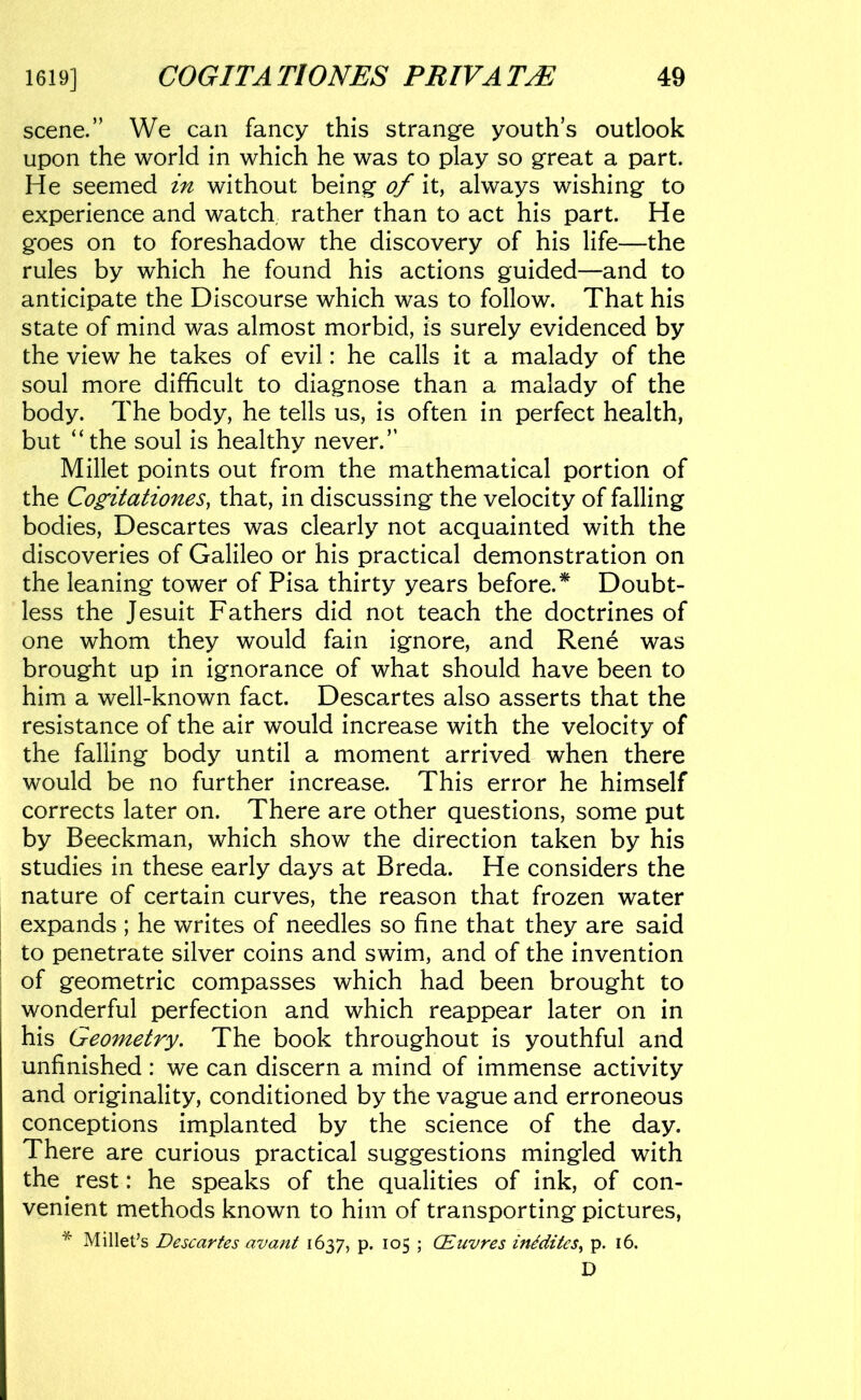 scene.” We can fancy this strange youth’s outlook upon the world in which he was to play so great a part. He seemed in without being of it, always wishing to experience and watch, rather than to act his part. He goes on to foreshadow the discovery of his life—the rules by which he found his actions guided—and to anticipate the Discourse which was to follow. That his state of mind was almost morbid, is surely evidenced by the view he takes of evil: he calls it a malady of the soul more difficult to diagnose than a malady of the body. The body, he tells us, is often in perfect health, but “the soul is healthy never.” Millet points out from the mathematical portion of the Co^itationes, that, in discussing the velocity of falling bodies, Descartes was clearly not acquainted with the discoveries of Galileo or his practical demonstration on the leaning tower of Pisa thirty years before.^ Doubt- less the Jesuit Fathers did not teach the doctrines of one whom they would fain ignore, and Rene was brought up in ignorance of what should have been to him a well-known fact. Descartes also asserts that the resistance of the air would increase with the velocity of the falling body until a moment arrived when there would be no further increase. This error he himself corrects later on. There are other questions, some put by Beeckman, which show the direction taken by his studies in these early days at Breda. He considers the nature of certain curves, the reason that frozen water expands ; he writes of needles so fine that they are said to penetrate silver coins and swim, and of the invention of geometric compasses which had been brought to wonderful perfection and which reappear later on in his Geometry. The book throughout is youthful and unfinished : we can discern a mind of immense activity and originality, conditioned by the vague and erroneous conceptions implanted by the science of the day. There are curious practical suggestions mingled with the rest: he speaks of the qualities of ink, of con- venient methods known to him of transporting pictures, * Millet’s Descartes avant 1637, p. 105 ; CEuvres inidites^ p. 16. D