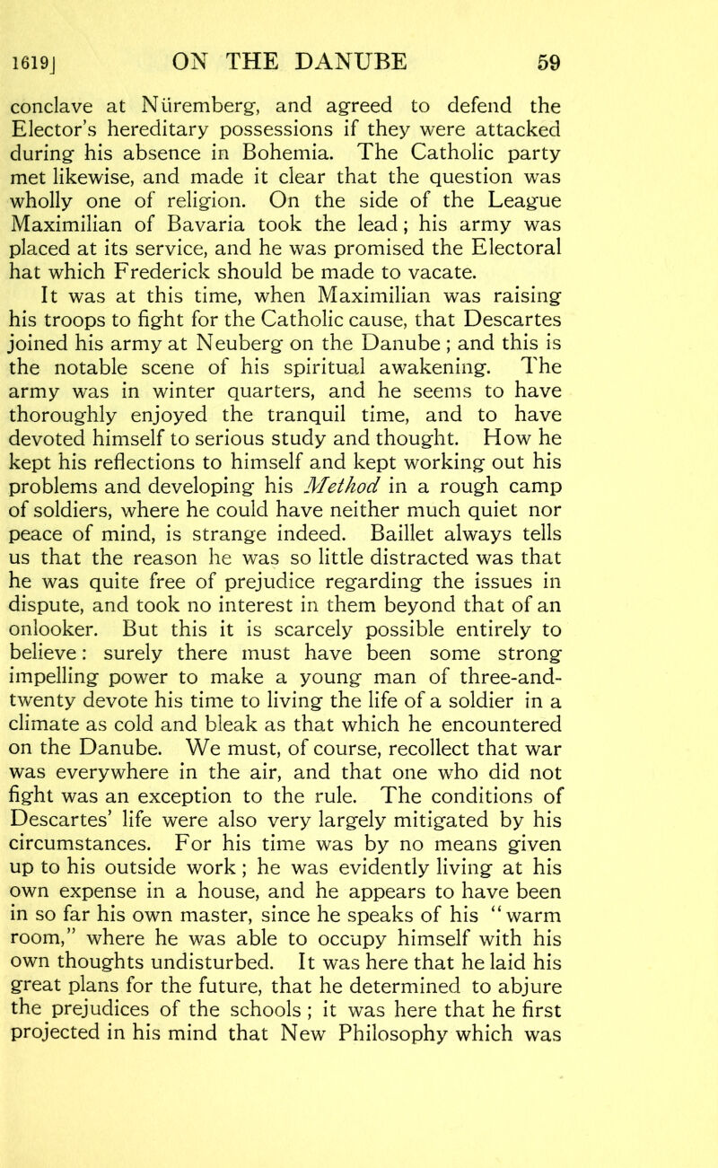 conclave at Nuremberg-, and ag-reed to defend the Elector’s hereditary possessions if they were attacked during- his absence in Bohemia. The Catholic party met likewise, and made it clear that the question was wholly one of relig-ion. On the side of the Leag-ue Maximilian of Bavaria took the lead; his army was placed at its service, and he was promised the Electoral hat which Frederick should be made to vacate. It was at this time, when Maximilian was raising- his troops to fig-ht for the Catholic cause, that Descartes joined his army at Neubergf on the Danube; and this is the notable scene of his spiritual awakening-. The army was in winter quarters, and he seems to have thoroug-hly enjoyed the tranquil time, and to have devoted himself to serious study and thoug-ht. How he kept his reflections to himself and kept working- out his problems and developing- his Method in a roug-h camp of soldiers, where he could have neither much quiet nor peace of mind, is strange indeed. Baillet always tells us that the reason he was so little distracted was that he was quite free of prejudice regarding the issues in dispute, and took no interest in them beyond that of an onlooker. But this it is scarcely possible entirely to believe: surely there must have been some strong impelling power to make a young man of three-and- twenty devote his time to living the life of a soldier in a climate as cold and bleak as that which he encountered on the Danube. We must, of course, recollect that war was everywhere in the air, and that one who did not fight was an exception to the rule. The conditions of Descartes’ life were also very largely mitigated by his circumstances. For his time was by no means given up to his outside work; he was evidently living at his own expense in a house, and he appears to have been in so far his own master, since he speaks of his “warm room,” where he was able to occupy himself with his own thoughts undisturbed. It was here that he laid his great plans for the future, that he determined to abjure the prejudices of the schools ; it was here that he first projected in his mind that New Philosophy which was
