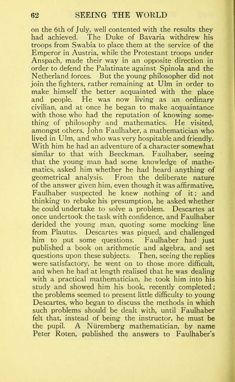 on the 6th of July, well contented with the results they had achieved. The Duke of Bavaria withdrew his troops from Swabia to place them at the service of the Emperor in Austria, while the Protestant troops under Anspach, made their way in an opposite direction in order to defend the Palatinate against Spinola and the Netherland forces. But the young philosopher did not join the fighters, rather remaining at Ulm in order to make himself the better acquainted with the place and people. He was now living as an ordinary civilian, and at once he began to make acquaintance with those who had the reputation of knowing some- thing of philosophy and mathematics. He visited, amongst others, John Faulhaber, a mathematician who lived in Ulm, and who was very hospitable and friendly. With him he had an adventure of a character somewhat similar to that with Beeckman. Faulhaber, seeing that the young man had some knowledge of mathe- matics, asked him whether he had heard anything of geometrical analysis. From the deliberate nature of the answer given him, even though it was affirmative, Faulhaber suspected he knew nothing of it; and thinking to rebuke his presumption, he asked whether he could undertake to solve a problem. Descartes at once undertook the task with confidence, and Faulhaber derided the young man, quoting some mocking line from Plautus. Descartes was piqued, and challenged him to put some questions. Faulhaber had just published a book on arithmetic and algebra, and set questions upon these subjects. Then, seeing the replies were satisfactory, he went on to those more difficult, and when he had at length realised that he was dealing with a practical mathematician, he took him into his study and showed him his book, recently completed; the problems seemed to present little difficulty to young Descartes, who began to discuss the methods in which such problems should be dealt with, until Faulhaber felt that, instead of being the instructor, he must be the pupil. A Nuremberg mathematician, by name Peter Roten, published the answers to Faulhaber’s