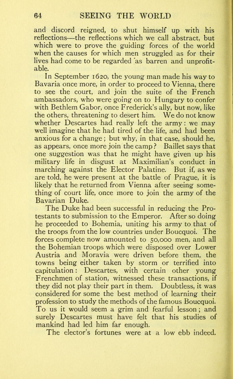 and discord reigned, to shut himself up with his reflections—the reflections which we call abstract, but which were to prove the guiding forces of the world when the causes for which men struggled as for their lives had come to be regarded as barren and unprofit- able. In September 1620, the young man made his way to Bavaria once more, in order to proceed to Vienna, there to see the court, and join the suite of the French ambassadors, who were going on to Hungary to confer with Bethlem Gabor, once Frederick’s ally, but now, like the others, threatening to desert him. We do not know whether Descartes had really left the army: we may well imagine that he had tired of the life, and had been anxious for a change ; but why, in that case, should he, as appears, once more join the camp ? Baillet says that one suggestion was that he might have given up his military life in disgust at Maximilian’s conduct in marching against the Elector Palatine. But if, as we are told, he were present at the battle of Prague, it is likely that he returned from Vienna after seeing some- thing of court life, once more to join the army of the Bavarian Duke. The Duke had been successful in reducing the Pro- testants to submission to the Emperor. After so doing he proceeded to Bohemia, uniting his army to that of the troops from the low countries under Boucquoi. The forces complete now amounted to 50,000 men, and all the Bohemian troops which were disposed over Lower Austria and Moravia were driven before them, the towns being either taken by storm or terrified into capitulation: Descartes, with certain other young Frenchmen of station, witnessed these transactions, if they did not play their part in them. Doubtless, it was considered for some the best method of learning their profession to study the methods of the famous Boucquoi. To us it would seem a grim and fearful lesson; and surely Descartes must have felt that his studies of mankind had led him far enough. The elector’s fortunes were at a low ebb indeed.