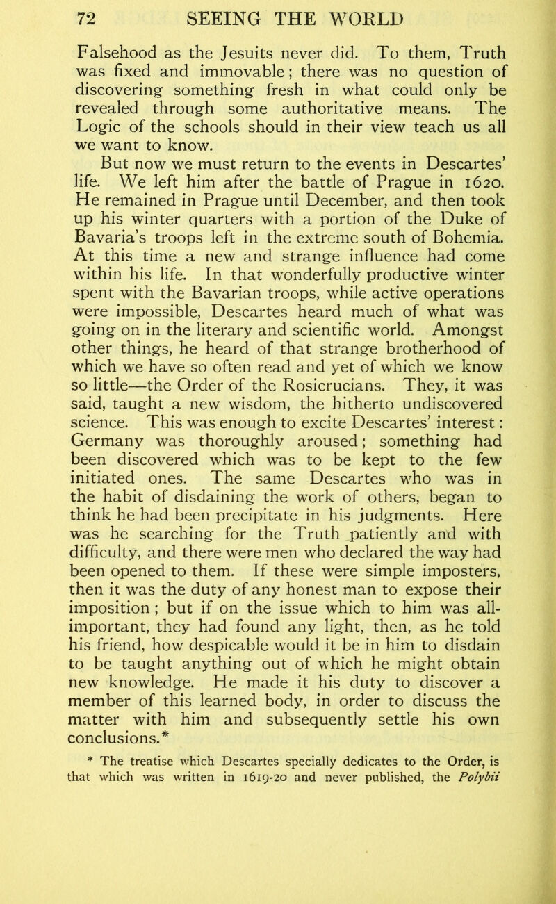 Falsehood as the Jesuits never did. To them, Truth was fixed and immovable; there was no question of discovering something fresh in what could only be revealed through some authoritative means. The Logic of the schools should in their view teach us all we want to know. But now we must return to the events in Descartes’ life. We left him after the battle of Prague in 1620. He remained in Prague until December, and then took up his winter quarters with a portion of the Duke of Bavaria’s troops left in the extreme south of Bohemia. At this time a new and strange influence had come within his life. In that wonderfully productive winter spent with the Bavarian troops, while active operations were impossible, Descartes heard much of what was going on in the literary and scientific world. Amongst other things, he heard of that strange brotherhood of which we have so often read and yet of which we know so little—the Order of the Rosicrucians. They, it was said, taught a new wisdom, the hitherto undiscovered science. This was enough to excite Descartes’ interest: Germany was thoroughly aroused; something had been discovered which was to be kept to the few initiated ones. The same Descartes who was in the habit of disdaining the work of others, began to think he had been precipitate in his judgments. Here was he searching for the Truth patiently and with difficulty, and there were men who declared the way had been opened to them. If these were simple imposters, then it was the duty of any honest man to expose their imposition ; but if on the issue which to him was all- important, they had found any light, then, as he told his friend, how despicable would it be in him to disdain to be taught anything out of which he might obtain new knowledge. He made it his duty to discover a member of this learned body, in order to discuss the matter with him and subsequently settle his own conclusions.^ * The treatise which Descartes specially dedicates to the Order, is that which was written in 1619-20 and never published, the Poly bit