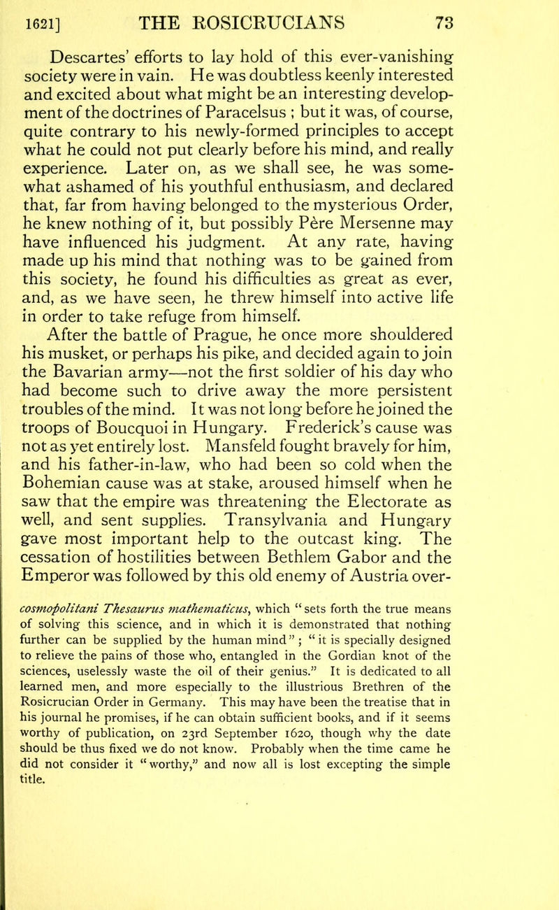 Descartes’ efforts to lay hold of this ever-vanishing’ society were in vain. He was doubtless keenly interested and excited about what might be an interesting develop- ment of the doctrines of Paracelsus ; but it was, of course, quite contrary to his newly-formed principles to accept what he could not put clearly before his mind, and really experience. Later on, as we shall see, he was some- what ashamed of his youthful enthusiasm, and declared that, far from having belonged to the mysterious Order, he knew nothing of it, but possibly Pere Mersenne may have influenced his judgment. At any rate, having made up his mind that nothing was to be gained from this society, he found his difficulties as great as ever, and, as we have seen, he threw himself into active life in order to take refuge from himself. After the battle of Prague, he once more shouldered his musket, or perhaps his pike, and decided again to join the Bavarian army—not the first soldier of his day who had become such to drive away the more persistent troubles of the mind. It was not long before he joined the troops of Boucquoi in Hungary. Frederick’s cause was not as yet entirely lost. Mansfeld fought bravely for him, and his father-in-law, who had been so cold when the Bohemian cause was at stake, aroused himself when he saw that the empire was threatening the Electorate as well, and sent supplies. Transylvania and Hungary gave most important help to the outcast king. The cessation of hostilities between Bethlem Gabor and the Emperor was followed by this old enemy of Austria over- cosmopolitani Thesaurus mathematicus^ which “ sets forth the true means of solving this science, and in which it is demonstrated that nothing further can be supplied by the human mind ” ; “ it is specially designed to relieve the pains of those who, entangled in the Gordian knot of the sciences, uselessly waste the oil of their genius.” It is dedicated to all learned men, and more especially to the illustrious Brethren of the Rosicrucian Order in Germany. This may have been the treatise that in his journal he promises, if he can obtain sufficient books, and if it seems worthy of publication, on 23rd September 1620, though why the date should be thus fixed we do not know. Probably when the time came he did not consider it “ worthy,” and now all is lost excepting the simple title.