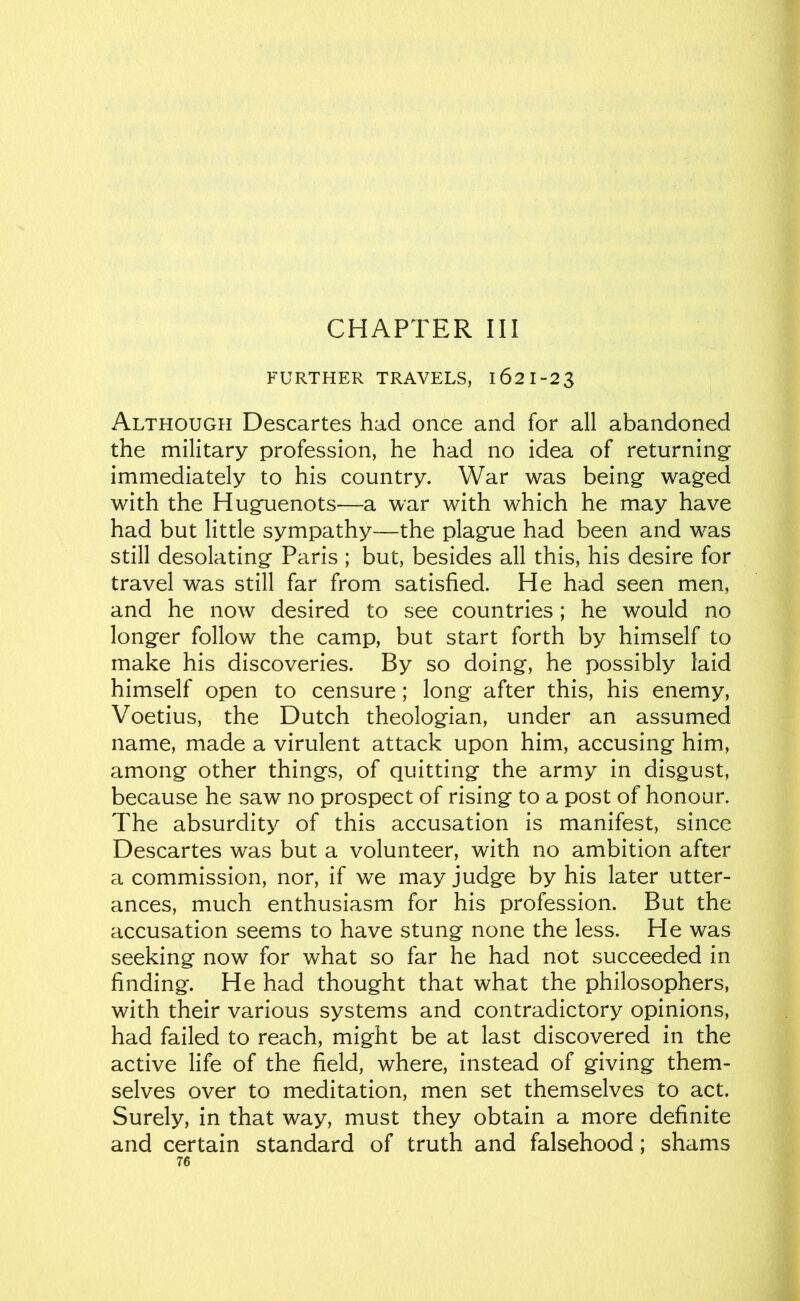 CHAPTER III FURTHER TRAVELS, 162 1-2 3 Although Descartes had once and for all abandoned the military profession, he had no idea of returning^ immediately to his country. War was being waged with the Huguenots—a war with which he may have had but little sympathy—the plague had been and was still desolating Paris ; but, besides all this, his desire for travel was still far from satisfied. He had seen men, and he now desired to see countries; he would no longer follow the camp, but start forth by himself to make his discoveries. By so doing, he possibly laid himself open to censure; long after this, his enemy, Voetius, the Dutch theologian, under an assumed name, made a virulent attack upon him, accusing him, among other things, of quitting the army in disgust, because he saw no prospect of rising to a post of honour. The absurdity of this accusation is manifest, since Descartes was but a volunteer, with no ambition after a commission, nor, if we may judge by his later utter- ances, much enthusiasm for his profession. But the accusation seems to have stung none the less. He was seeking now for what so far he had not succeeded in finding. He had thought that what the philosophers, with their various systems and contradictory opinions, had failed to reach, might be at last discovered in the active life of the field, where, instead of giving them- selves over to meditation, men set themselves to act. Surely, in that way, must they obtain a more definite and certain standard of truth and falsehood; shams