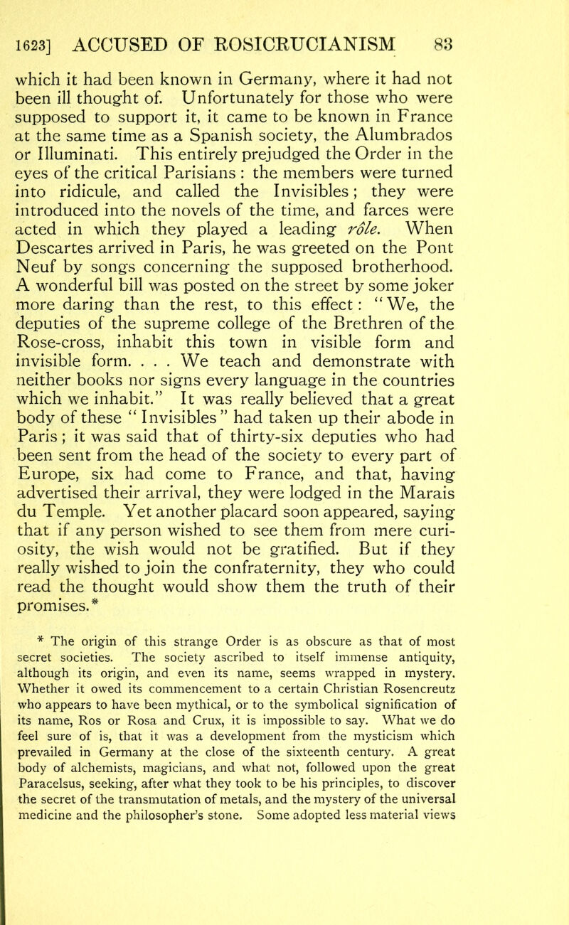 88 1623] ACCUSED OF ROSICRUCIANISM which it had been known in Germany, where it had not been ill thought of. Unfortunately for those who were supposed to support it, it came to be known in France at the same time as a Spanish society, the Alumbrados or Illuminati. This entirely prejudged the Order in the eyes of the critical Parisians : the members were turned into ridicule, and called the Invisibles; they were introduced into the novels of the time, and farces were acted in which they played a leading role. When Descartes arrived in Paris, he was greeted on the Pont Neuf by songs concerning the supposed brotherhood. A wonderful bill was posted on the street by some joker more daring than the rest, to this effect: “We, the deputies of the supreme college of the Brethren of the Rose-cross, inhabit this town in visible form and invisible form. . . . We teach and demonstrate with neither books nor signs every language in the countries which we inhabit.” It was really believed that a great body of these “ Invisibles” had taken up their abode in Paris ; it was said that of thirty-six deputies who had been sent from the head of the society to every part of Europe, six had come to France, and that, having advertised their arrival, they were lodged in the Marais du Temple. Yet another placard soon appeared, saying that if any person wished to see them from mere curi- osity, the wish w^ould not be gratified. But if they really wished to join the confraternity, they who could read the thought would show them the truth of their promises.*^ * The origin of this strange Order is as obscure as that of most secret societies. The society ascribed to itself immense antiquity, although its origin, and even its name, seems wrapped in mystery. Whether it owed its commencement to a certain Christian Rosencreutz who appears to have been mythical, or to the symbolical signification of its name, Ros or Rosa and Crux, it is impossible to say. What we do feel sure of is, that it was a development from the mysticism which prevailed in Germany at the close of the sixteenth century. A great body of alchemists, magicians, and what not, followed upon the great Paracelsus, seeking, after what they took to be his principles, to discover the secret of the transmutation of metals, and the mystery of the universal medicine and the philosopher’s stone. Some adopted less material views