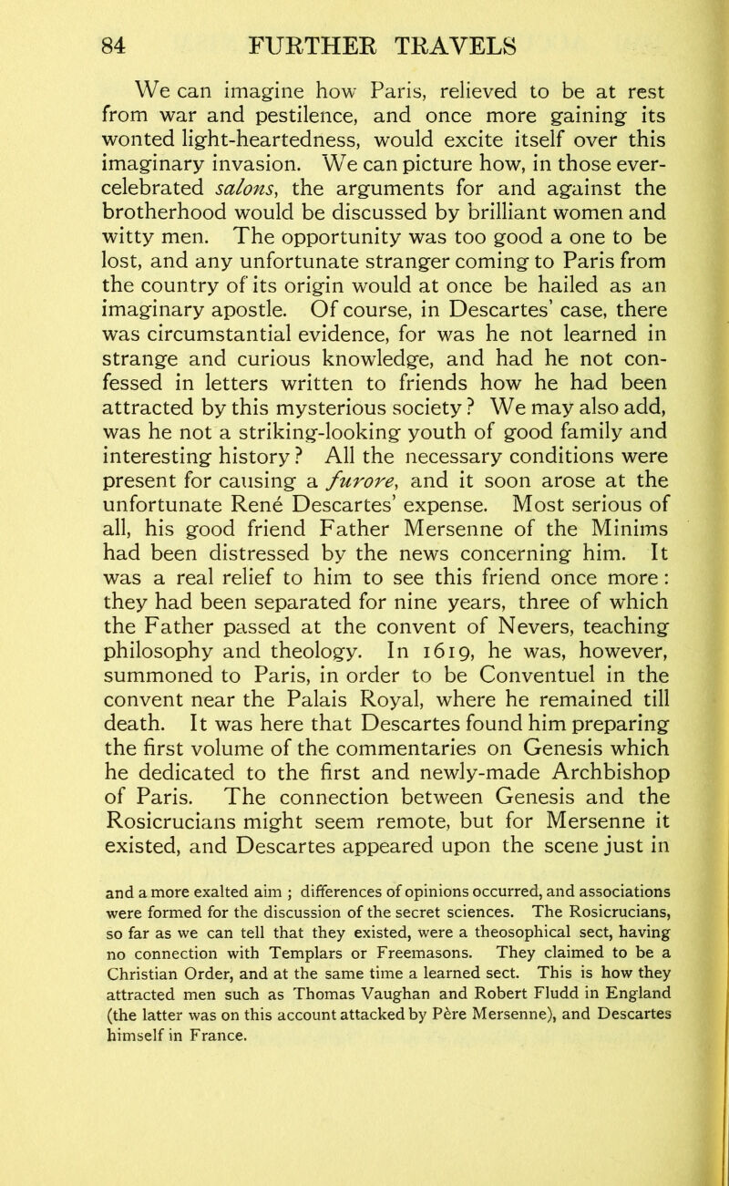 We can imagine how Paris, relieved to be at rest from war and pestilence, and once more gaining its wonted light-heartedness, would excite itself over this imaginary invasion. We can picture how, in those ever- celebrated salons, the arguments for and against the brotherhood would be discussed by brilliant women and witty men. The opportunity was too good a one to be lost, and any unfortunate stranger coming to Paris from the country of its origin would at once be hailed as an imaginary apostle. Of course, in Descartes’ case, there was circumstantial evidence, for was he not learned in strange and curious knowledge, and had he not con- fessed in letters written to friends how he had been attracted by this mysterious society ? We may also add, was he not a striking-looking youth of good family and interesting history ? All the necessary conditions were present for causing a furore, and it soon arose at the unfortunate Rene Descartes’ expense. Most serious of all, his good friend Father Mersenne of the Minims had been distressed by the news concerning him. It was a real relief to him to see this friend once more: they had been separated for nine years, three of which the Father passed at the convent of Nevers, teaching philosophy and theology. In 1619, he was, however, summoned to Paris, in order to be Conventuel in the convent near the Palais Royal, where he remained till death. It was here that Descartes found him preparing the first volume of the commentaries on Genesis which he dedicated to the first and newly-made Archbishop of Paris. The connection between Genesis and the Rosicrucians might seem remote, but for Mersenne it existed, and Descartes appeared upon the scene just in and a more exalted aim ; differences of opinions occurred, and associations were formed for the discussion of the secret sciences. The Rosicrucians, so far as we can tell that they existed, were a theosophical sect, having no connection with Templars or Freemasons. They claimed to be a Christian Order, and at the same time a learned sect. This is how they attracted men such as Thomas Vaughan and Robert Fludd in England (the latter was on this account attacked by P^re Mersenne), and Descartes himself in France.