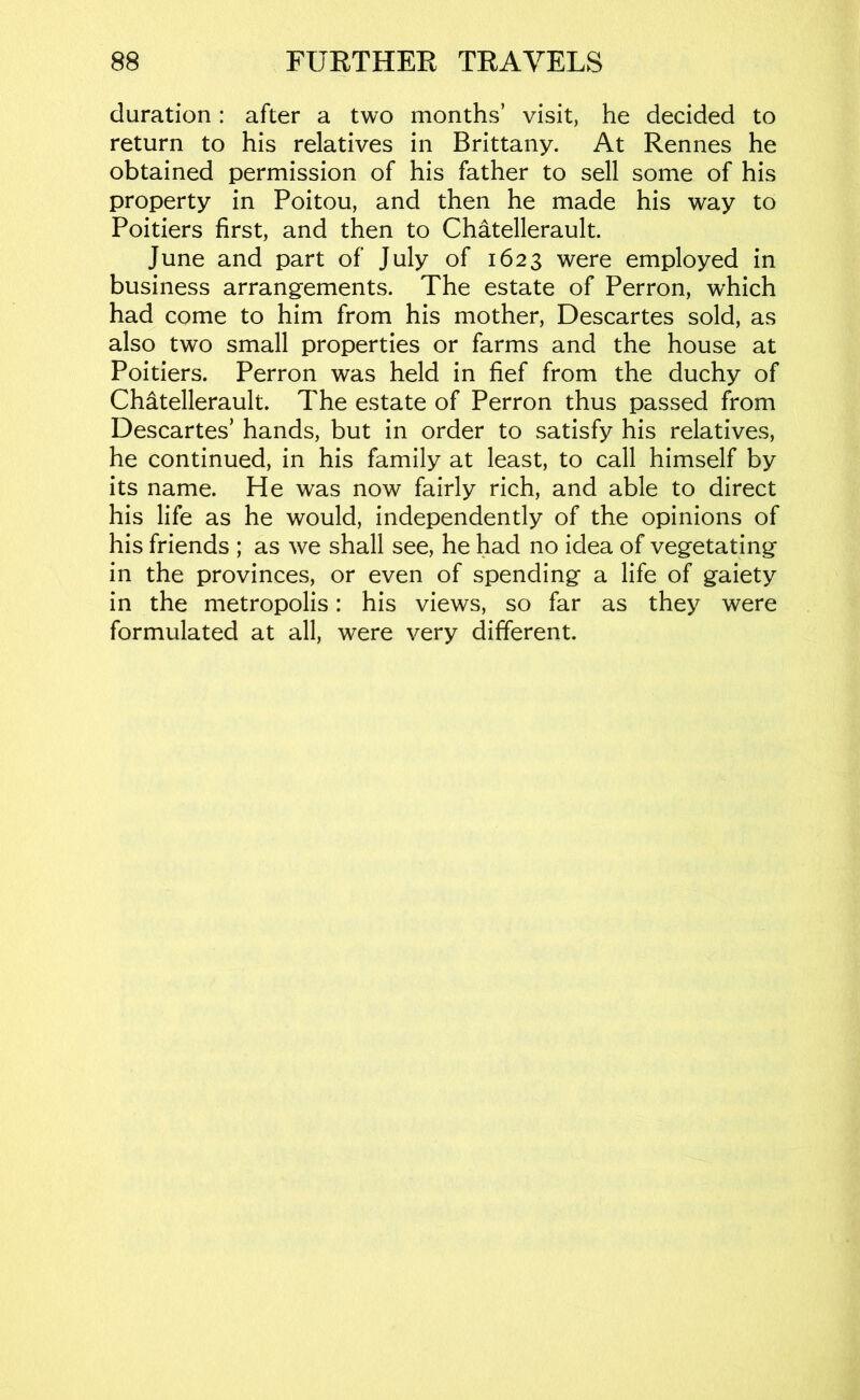 duration: after a two months’ visit, he decided to return to his relatives in Brittany. At Rennes he obtained permission of his father to sell some of his property in Poitou, and then he made his way to Poitiers first, and then to Chatellerault. June and part of July of 1623 were employed in business arrangements. The estate of Perron, which had come to him from his mother, Descartes sold, as also two small properties or farms and the house at Poitiers. Perron was held in fief from the duchy of Chatellerault. The estate of Perron thus passed from Descartes’ hands, but in order to satisfy his relatives, he continued, in his family at least, to call himself by its name. He was now fairly rich, and able to direct his life as he would, independently of the opinions of his friends ; as we shall see, he had no idea of vegetating in the provinces, or even of spending a life of gaiety in the metropolis: his views, so far as they were formulated at all, were very different.
