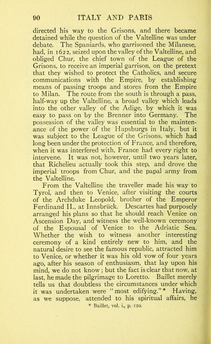 directed his way to the Grisons, and there became detained while the question of the Valtelline was under debate. The Spaniards, who garrisoned the Milanese, had, in 1622, seized upon the valley of the Valtelline, and obliged Chur, the chief town of the League of the Grisons, to receive an imperial garrison, on the pretext that they wished to protect the Catholics, and secure communications with the Empire, by establishing means of passing troops and stores from the Empire to Milan. The route from the south is through a pass, half-way up the Valtelline, a broad valley which leads into the other valley of the Adige, by which it was easy to pass on by the Brenner into Germany. The possession of the valley was essential to the mainten- ance of the power of the Hapsburgs in Italy, but it was subject to the League of the Grisons, which had long been under the protection of France, and therefore, when it was interfered with, France had every right to intervene. It was not, however, until two years later, that Richelieu actually took this step, and drove the imperial troops from Chur, and the papal army from the Valtelline. From the Valtelline the traveller made his way to Tyrol, and then to Venice, after visiting the courts of the Archduke Leopold, brother of the Emperor Ferdinand II., at Innsbruck. Descartes had purposely arranged his plans so that he should reach Venice on Ascension Day, and witness the well-known ceremony of the Espousal of Venice to the Adriatic Sea. Whether the wish to witness another interesting- ceremony of a kind entirely new to him, and the natural desire to see the famous republic, attracted him to Venice, or whether it was his old vow of four years ago, after his season of enthusiasm, that lay upon his mind, we do not know ; but the fact is clear that now, at last, he made the pilgrimage to Loretto. Baillet merely tells us that doubtless the circumstances under which it was undertaken were “most edifying.”* Having, as we suppose, attended to his spiritual affairs, he