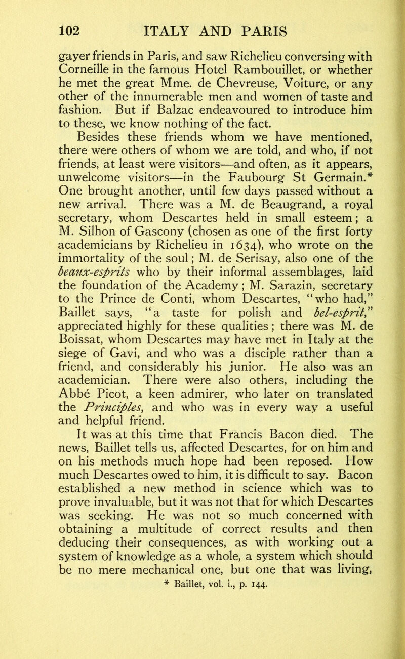 gayer friends in Paris, and saw Richelieu conversing with Corneille in the famous Hotel Rambouillet, or whether he met the great Mine, de Chevreuse, Voiture, or any other of the innumerable men and women of taste and fashion. But if Balzac endeavoured to introduce him to these, we know nothing of the fact. Besides these friends whom we have mentioned, there were others of whom we are told, and who, if not friends, at least were visitors—and often, as it appears, unwelcome visitors—in the Faubourg St Germain.^' One brought another, until few days passed without a new arrival. There was a M. de Beaugrand, a royal secretary, whom Descartes held in small esteem; a M. Silhon of Gascony (chosen as one of the first forty academicians by Richelieu in 1634), who wrote on the immortality of the soul; M. de Serisay, also one of the beaux-esprits who by their informal assemblages, laid the foundation of the Academy; M. Sarazin, secretary to the Prince de Conti, whom Descartes, “who had,” Baillet says, “a taste for polish and bel-esprit^' appreciated highly for these qualities ; there was M. de Boissat, whom Descartes may have met in Italy at the siege of Gavi, and who was a disciple rather than a friend, and considerably his junior. He also was an academician. There were also others, including the Abbe Picot, a keen admirer, who later on translated the Principles, and who was in every way a useful and helpful friend. It was at this time that Francis Bacon died. The news, Baillet tells us, affected Descartes, for on him and on his methods much hope had been reposed. How’ much Descartes owed to him, it is difficult to say. Bacon established a new method in science which was to prove invaluable, but it was not that for which Descartes was seeking. He was not so much concerned with obtaining a multitude of correct results and then deducing their consequences, as with working out a system of knowledge as a whole, a system which should be no mere mechanical one, but one that was living,