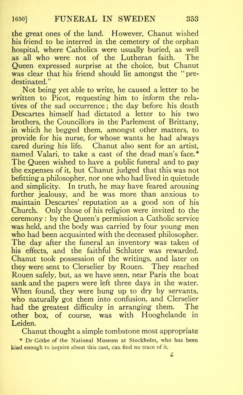 the great ones of the land. However, Chanut wished his friend to be interred in the cemetery of the orphan hospital, where Catholics were usually buried, as well as all who were not of the Lutheran faith. The Queen expressed surprise at the choice, but Chanut was clear that his friend should lie amongst the “pre- destinated.” Not being yet able to write, he caused a letter to be written to Picot, requesting him to inform the rela- tives of the sad occurrence; the day before his death Descartes himself had dictated a letter to his two brothers, the Councillors in the Parlement of Brittany, in which he begged them, amongst other matters, to provide for his nurse, for whose wants he had always cared during his life. Chanut also sent for an artist, named Valari, to take a cast of the dead man’s face.''^ The Queen wished to have a public funeral and to pay the expenses of it, but Chanut judged that this was not befitting a philosopher, nor one who had lived in quietude and simplicity. In truth, he may have feared arousing further jealousy, and he was more than anxious to maintain Descartes’ reputation as a good son of his Church. Only those of his religion were invited to the ceremony : by the Queen’s permission a Catholic service was held, and the body was carried by four young men who had been acquainted with the deceased philosopher. The day after the funeral an inventory was taken of his effects, and the faithful Schluter was rewarded. Chanut took possession of the writings, and later on they were sent to Clerselier by Rouen. They reached Rouen safely, but, as we have seen, near Paris the boat sank and the papers were left three days in the water. When found, they were hung up to dry by servants, who naturally got them into confusion, and Clerselier had the greatest difficulty in arranging them. The other box, of course, was with Hooghelande in Leiden. Chanut thought a simple tombstone most appropriate * Dr Gotke of the National Museum at Stockholm, who has been kind enough to inquire about this cast, can find no trace of it.