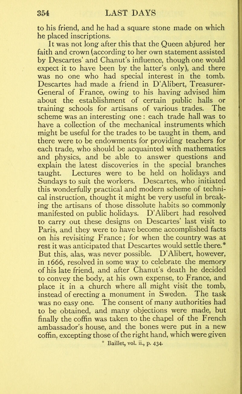 to his friend, and he had a square stone made on which he placed inscriptions. It was not long after this that the Queen abjured her faith and crown (according to her own statement assisted by Descartes’ and Chanut’s influence, though one would expect it to have been by the latter’s only), and there was no one who had special interest in the tomb. Descartes had made a friend in D’Alibert, Treasurer- General of France, owing to his having advised him about the establishment of certain public halls or training schools for artisans of various trades. The scheme was an interesting one : each trade hall was to have a collection of the mechanical instruments which might be useful for the trades to be taught in them, and there were to be endowments for providing teachers for each trade, who should be acquainted with mathematics and physics, and be able to answer questions and explain the latest discoveries in the special branches taught. Lectures were to be held on holidays and Sundays to suit the workers. Descartes, who initiated this wonderfully practical and modern scheme of techni- cal instruction, thought it might be very useful in break- ing the artisans of those dissolute habits so commonly manifested on public holidays. D’Alibert had resolved to carry out these designs on Descartes’ last visit to Paris, and they were to have become accomplished facts on his revisiting France; for when the country was at rest it was anticipated that Descartes would settle there. ^ But this, alas, was never possible. D’Alibert, however, in 1666, resolved in some way to celebrate the memory of his late friend, and after Chanut’s death he decided to convey the body, at his own expense, to France, and place it in a church where all might visit the tomb, instead of erecting a monument in S weden. The task was no easy one. The consent of many authorities had to be obtained, and many objections were made, but finally the coffin was taken to the chapel of the French ambassador’s house, and the bones were put in a new coffin, excepting those of the right hand, which were given