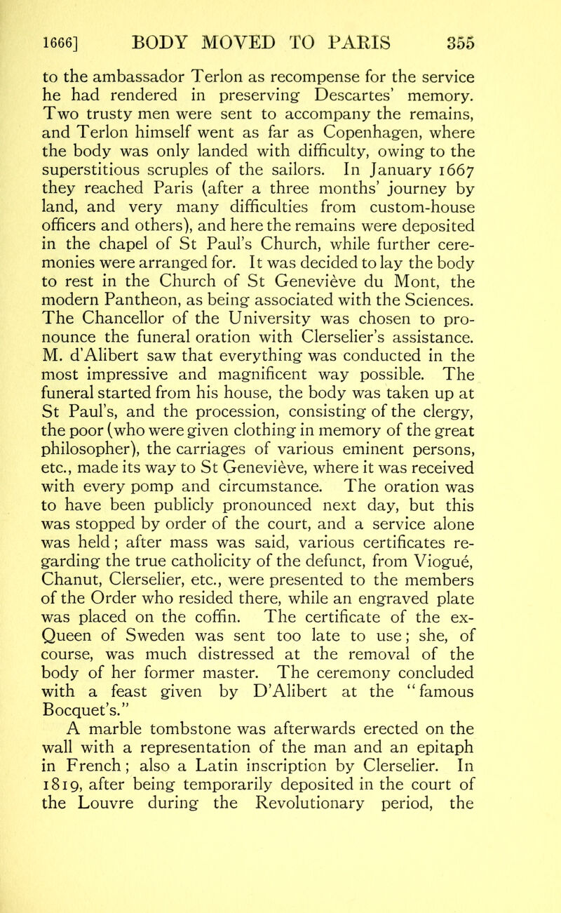 to the ambassador Terlon as recompense for the service he had rendered in preserving Descartes’ memory. Two trusty men were sent to accompany the remains, and Terlon himself went as far as Copenhagen, where the body was only landed with difficulty, owing to the superstitious scruples of the sailors. In January 1667 they reached Paris (after a three months’ journey by land, and very many difficulties from custom-house officers and others), and here the remains were deposited in the chapel of St Paul’s Church, while further cere- monies were arranged for. It was decided to lay the body to rest in the Church of St Genevieve du Mont, the modern Pantheon, as being associated with the Sciences. The Chancellor of the University w^as chosen to pro- nounce the funeral oration with Clerselier’s assistance. M. d’Alibert saw that everything was conducted in the most impressive and magnificent way possible. The funeral started from his house, the body was taken up at St Paul’s, and the procession, consisting of the clergy, the poor (who were given clothing in memory of the great philosopher), the carriages of various eminent persons, etc., made its way to St Genevieve, where it was received with every pomp and circumstance. The oration was to have been publicly pronounced next day, but this was stopped by order of the court, and a service alone was held; after mass was said, various certificates re- garding the true catholicity of the defunct, from Viogue, Chanut, Clerselier, etc., were presented to the members of the Order who resided there, while an engraved plate was placed on the coffin. The certificate of the ex- Queen of Sweden was sent too late to use; she, of course, was much distressed at the rem.oval of the body of her former master. The ceremony concluded with a feast given by D’Alibert at the “famous Bocquet’s.” A marble tombstone was afterwards erected on the wall with a representation of the man and an epitaph in French; also a Latin inscription by Clerselier. In 1819, after being temporarily deposited in the court of the Louvre during the Revolutionary period, the