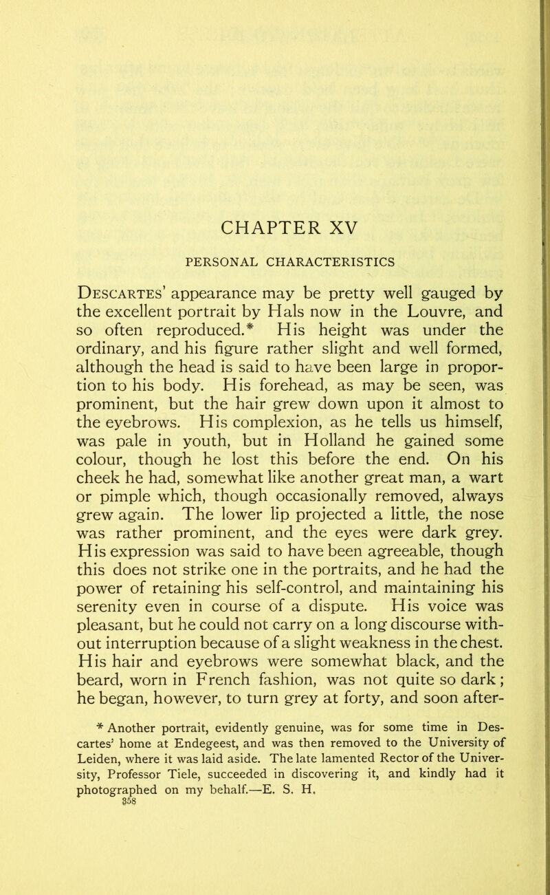 CHAPTER XV PERSONAL CHARACTERISTICS Descartes’ appearance may be pretty well gauged by the excellent portrait by Hals now in the Louvre, and so often reproduced.* His height was under the ordinary, and his figure rather slight and well formed, although the head is said to have been large in propor- tion to his body. His forehead, as may be seen, was prominent, but the hair grew down upon it almost to the eyebrows. His complexion, as he tells us himself, was pale in youth, but in Holland he gained some colour, though he lost this before the end. On his cheek he had, somewhat like another great man, a wart or pimple which, though occasionally removed, always grew again. The lower lip projected a little, the nose was rather prominent, and the eyes were dark grey. H is expression was said to have been agreeable, though this does not strike one in the portraits, and he had the power of retaining his self-control, and maintaining his serenity even in course of a dispute. His voice was pleasant, but he could not carry on a long discourse with- out interruption because of a slight weakness in the chest. His hair and eyebrows were somewhat black, and the beard, worn in French fashion, was not quite so dark; he began, however, to turn grey at forty, and soon after- * Another portrait, evidently genuine, was for some time in Des- cartes’ home at Endegeest, and was then removed to the University of Leiden, where it was laid aside. The late lamented Rector of the Univer- sity, Professor Tiele, succeeded in discovering it, and kindly had it photographed on my behalf.—E. S. H,