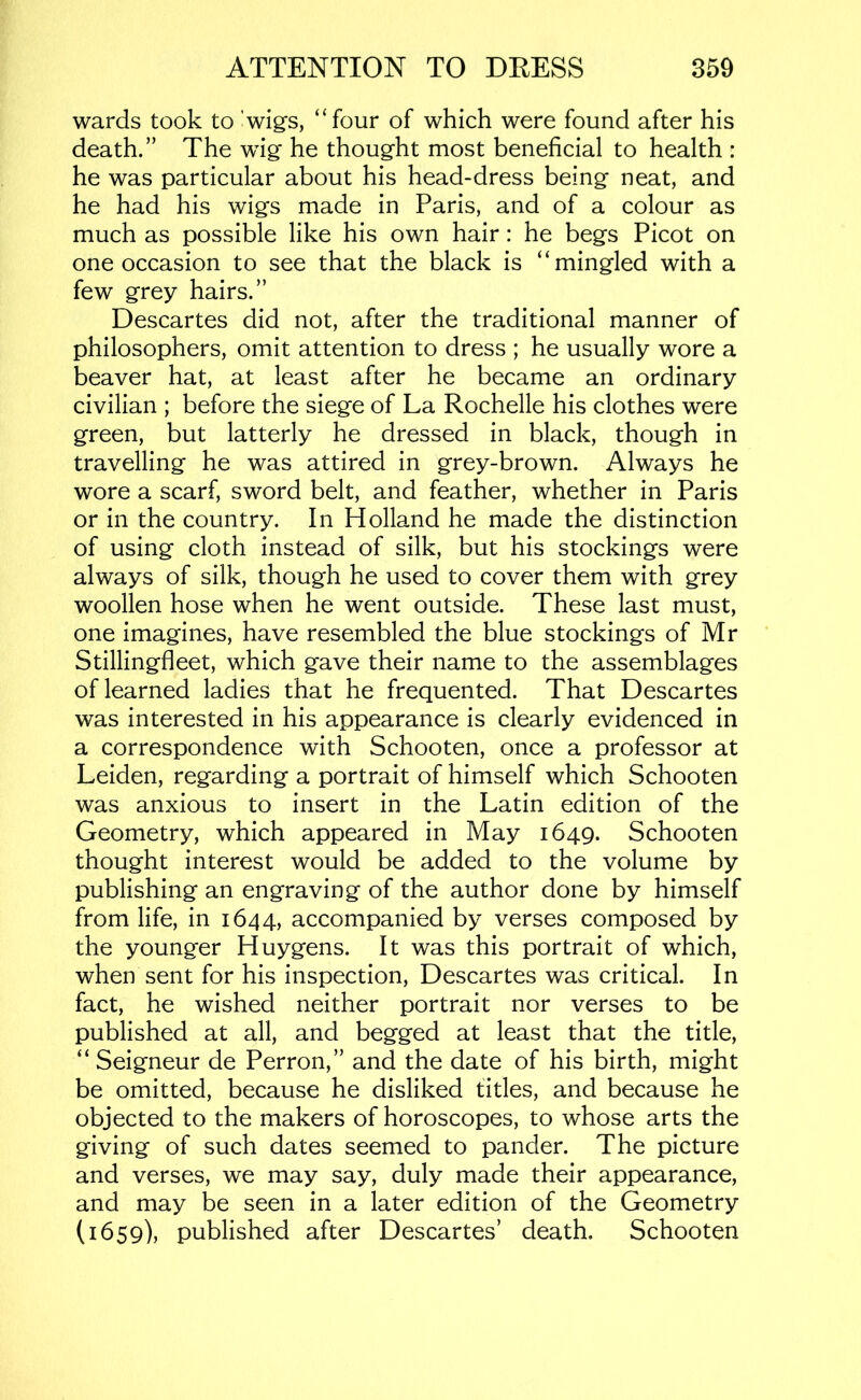wards took to 'wig's, “four of which were found after his death.” The wig he thought most beneficial to health : he was particular about his head-dress being neat, and he had his wigs made in Paris, and of a colour as much as possible like his own hair: he begs Picot on one occasion to see that the black is “mingled with a few grey hairs.” Descartes did not, after the traditional manner of philosophers, omit attention to dress ; he usually wore a beaver hat, at least after he became an ordinary civilian ; before the siege of La Rochelle his clothes were green, but latterly he dressed in black, though in travelling he was attired in grey-brown. Always he wore a scarf, sword belt, and feather, whether in Paris or in the country. In Holland he made the distinction of using cloth instead of silk, but his stockings were always of silk, though he used to cover them with grey woollen hose when he went outside. These last must, one imagines, have resembled the blue stockings of Mr Stillingfleet, which gave their name to the assemblages of learned ladies that he frequented. That Descartes was interested in his appearance is clearly evidenced in a correspondence with Schooten, once a professor at Leiden, regarding a portrait of himself which Schooten was anxious to insert in the Latin edition of the Geometry, which appeared in May 1649. Schooten thought interest would be added to the volume by publishing an engraving of the author done by himself from life, in 1644, accompanied by verses composed by the younger Huygens. It was this portrait of which, when sent for his inspection, Descartes was critical. In fact, he wished neither portrait nor verses to be published at all, and begged at least that the title, “ Seigneur de Perron,” and the date of his birth, might be omitted, because he disliked titles, and because he objected to the makers of horoscopes, to whose arts the giving of such dates seemed to pander. The picture and verses, we may say, duly made their appearance, and may be seen in a later edition of the Geometry (1659), published after Descartes’ death. Schooten