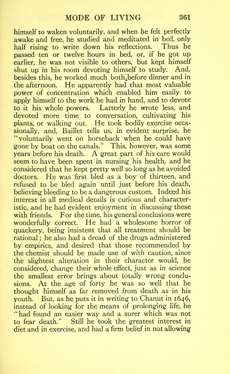 himself to waken voluntarily, and when he felt perfectly awake and free, he studied and meditated in bed, only half rising to write down his reflections. Thus he passed ten or twelve hours in bed, or, if he got up earlier, he was not visible to others, but kept himself shut up in his room devoting himself to study. And, besides this, he worked much both^before dinner and in the afternoon. He apparently had that most valuable power of concentration which enabled him easily to apply himself to the work he had in hand, and to devote to it his whole powers. Latterly he wrote less, and devoted more time to conversation, cultivating his plants, or walking out. He took bodily exercise occa- sionally, and, Baillet tells us, in evident surprise, he “voluntarily went on horseback when he could have gone by boat on the canals.” This, however, was some years before his death. A great part of his care would seem to have been spent in nursing his health, and he considered that he kept pretty well so long as he avoided doctors. He was first bled as a boy of thirteen, and refused to be bled again until just before his death, believing bleeding to be a dangerous custom. Indeed his interest in all medical details is curious and character- istic, and he had evident enjoyment in discussing these with friends. For the time, his general conclusions were wonderfully correct. He had a wholesome horror of quackery, being insistent that all treatment should be rational; he also had a dread of the drugs administered by empirics, and desired that those recommended by the chemist should be made use of with caution, since the slightest alteration in their character would, he considered, change their whole effect, just as in science the smallest error brings about totally wrong conclu- sions. At the age of forty he was so well that he thought himself as far removed from death as in his youth. But, as he puts it in writing to Chanut in 1646, instead of looking for the means of prolonging life, he “had found an easier way and a surer which was not to fear death.” Still he took the greatest interest in diet and in exercise, and had a firm belief in not allowing