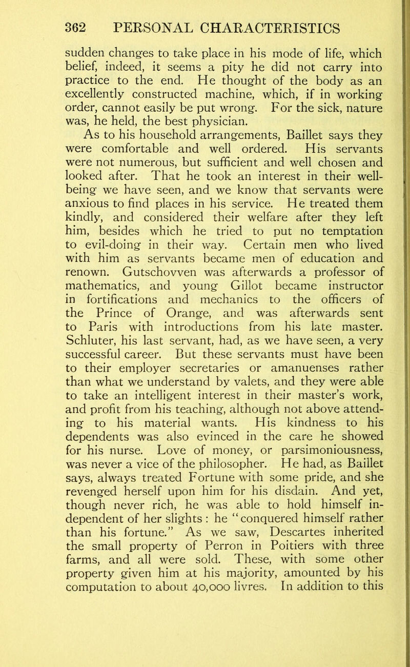 sudden changes to take place in his mode of life, which belief, indeed, it seems a pity he did not carry into practice to the end. He thought of the body as an excellently constructed machine, which, if in working order, cannot easily be put wrong. For the sick, nature was, he held, the best physician. As to his household arrangements, Baillet says they were comfortable and well ordered. His servants were not numerous, but sufficient and well chosen and looked after. That he took an interest in their well- being we have seen, and we know that servants were anxious to find places in his service. He treated them kindly, and considered their welfare after they left him, besides which he tried to put no temptation to evil-doing in their way. Certain men who lived with him as servants became men of education and renown. Gutschovven was afterwards a professor of mathematics, and young Gillot became instructor in fortifications and mechanics to the officers of the Prince of Orange, and was afterwards sent to Paris with introductions from his late master. Schluter, his last servant, had, as we have seen, a very successful career. But these servants must have been to their employer secretaries or amanuenses rather than what we understand by valets, and they were able to take an intelligent interest in their master s work, and profit from his teaching, although not above attend- ing to his material wants. His kindness to his dependents was also evinced in the care he showed for his nurse. Love of money, or parsimoniousness, was never a vice of the philosopher. He had, as Baillet says, always treated Fortune with some pride, and she revenged herself upon him for his disdain. And yet, though never rich, he was able to hold himself in- dependent of her slights : he “conquered himself rather than his fortune.” As we saw, Descartes inherited the small property of Perron in Poitiers with three farms, and all were sold. These, with some other property given him at his majority, amounted by his computation to about 40,000 livres. In addition to this
