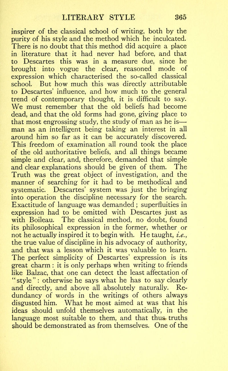 inspirer of the classical school of writing, both by the purity of his style and the method which he inculcated. There is no doubt that this method did acquire a place in literature that it had never had before, and that to Descartes this was in a measure due, since he brought into vogue the clear, reasoned mode of expression which characterised the so-called classical school. But how much this was directly attributable to Descartes’ influence, and how much to the general trend of contemporary thought, it is difficult to say. We must remember that the old beliefs had become dead, and that the old forms had gone, giving place to that most engrossing study, the study of man as he is— man as an intelligent being taking an interest in all around him so far as it can be accurately discovered. This freedom of examination all round took the place of the old authoritative beliefs, and all things became simple and clear, and, therefore, demanded that simple and clear explanations should be given of them. The Truth was the great object of investigation, and the manner of searching for it had to be methodical and systematic. Descartes’ system was just the bringing into operation the discipline necessary for the search. Exactitude of language was demanded ; superfluities in expression had to be omitted with Descartes just as with Boileau. The classical method, no doubt, found its philosophical expression in the former, whether or not he actually inspired it to begin with. He taught, i.e., the true value of discipline in his advocacy of authority, and that was a lesson which it was valuable to learn. The perfect simplicity of Descartes’ expression is its great charm : it is only perhaps when writing to friends like Balzac, that one can detect the least affectation of “style” : otherwise he says what he has to say clearly and directly, and above all absolutely naturally. Re- dundancy of words in the writings of others always disgusted him. What he most aimed at was that his ideas should unfold themselves automatically, in the language most suitable to them, and that thus^ truths should be demonstrated as from themselves. One of the