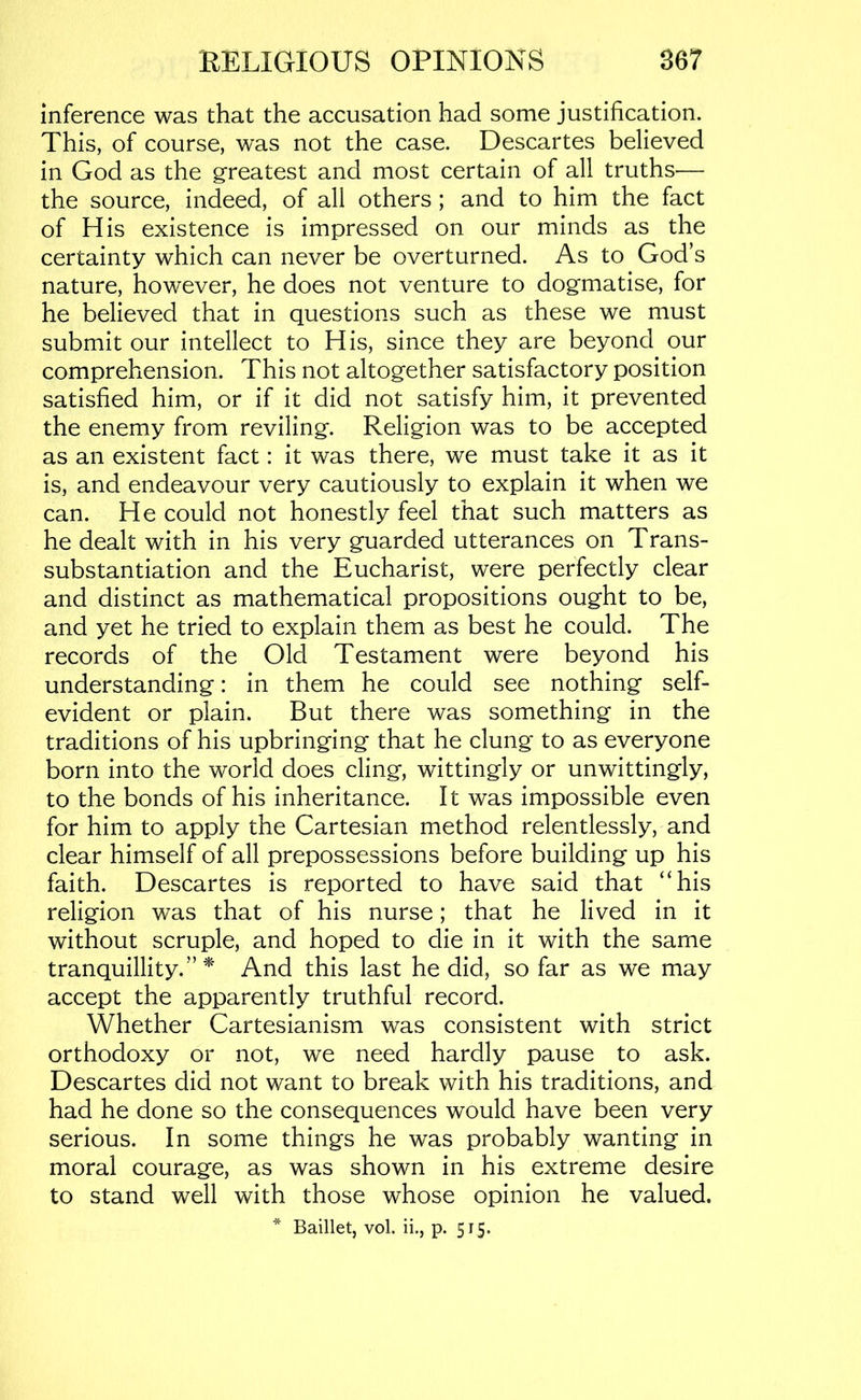 inference was that the accusation had some justification. This, of course, was not the case. Descartes believed in God as the greatest and most certain of all truths— the source, indeed, of all others ; and to him the fact of His existence is impressed on our minds as the certainty which can never be overturned. As to God’s nature, however, he does not venture to dogmatise, for he believed that in questions such as these we must submit our intellect to His, since they are beyond our comprehension. This not altogether satisfactory position satisfied him, or if it did not satisfy him, it prevented the enemy from reviling. Religion was to be accepted as an existent fact: it was there, we must take it as it is, and endeavour very cautiously to explain it when we can. He could not honestly feel that such matters as he dealt with in his very guarded utterances on Trans- substantiation and the Eucharist, were perfectly clear and distinct as mathematical propositions ought to be, and yet he tried to explain them as best he could. The records of the Old Testament were beyond his understanding: in them he could see nothing self- evident or plain. But there was something in the traditions of his upbringing that he clung to as everyone born into the world does cling, wittingly or unwittingly, to the bonds of his inheritance. It was impossible even for him to apply the Cartesian method relentlessly, and clear himself of all prepossessions before building up his faith. Descartes is reported to have said that “his religion was that of his nurse; that he lived in it without scruple, and hoped to die in it with the same tranquillity.”^' And this last he did, so far as we may accept the apparently truthful record. Whether Cartesianism was consistent with strict orthodoxy or not, we need hardly pause to ask. Descartes did not want to break with his traditions, and had he done so the consequences would have been very serious. In some things he was probably wanting in moral courage, as was shown in his extreme desire to stand well with those whose opinion he valued.