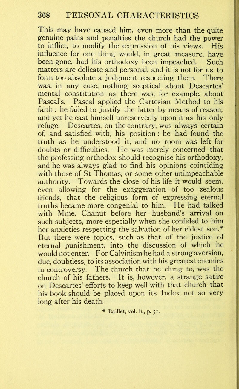 This may have caused him, even more than the quite genuine pains and penalties the church had the power to inflict, to modify the expression of his views. His influence for one thing would, in great measure, have been gone, had his orthodoxy been impeached. Such matters are delicate and personal, and it is not for us to form too absolute a judgment respecting them. There was, in any case, nothing sceptical about Descartes’ mental constitution as there was, for example, about Pascal’s. Pascal applied the Cartesian Method to his faith : he failed to justify the latter by means of reason, and yet he cast himself unreservedly upon it as his only refuge. Descartes, on the contrary, was always certain of, and satisfied with, his position : he had found the truth as he understood it, and no room was left for doubts or difficulties. He was merely concerned that the professing orthodox should recognise his orthodoxy, and he was always glad to find his opinions coinciding with those of St Thomas, or some other unimpeachable authority. Towards the close of his life it would seem, even allowing for the exaggeration of too zealous friends, that the religious form of expressing eternal truths became more congenial to him. He had talked with Mme. Chanut before her husband’s arrival on such subjects, more especially when she confided to him her anxieties respecting the salvation of her eldest son.^ But there were topics, such as that of the justice of eternal punishment, into the discussion of which he would not enter. For Calvinism he had a strong aversion, due, doubtless, to its association with his greatest enemies in controversy. The church that he clung to, was the church of his fathers. It is, however, a strange satire on Descartes’ efforts to keep well with that church that his book should be placed upon its Index not so very long after his death.