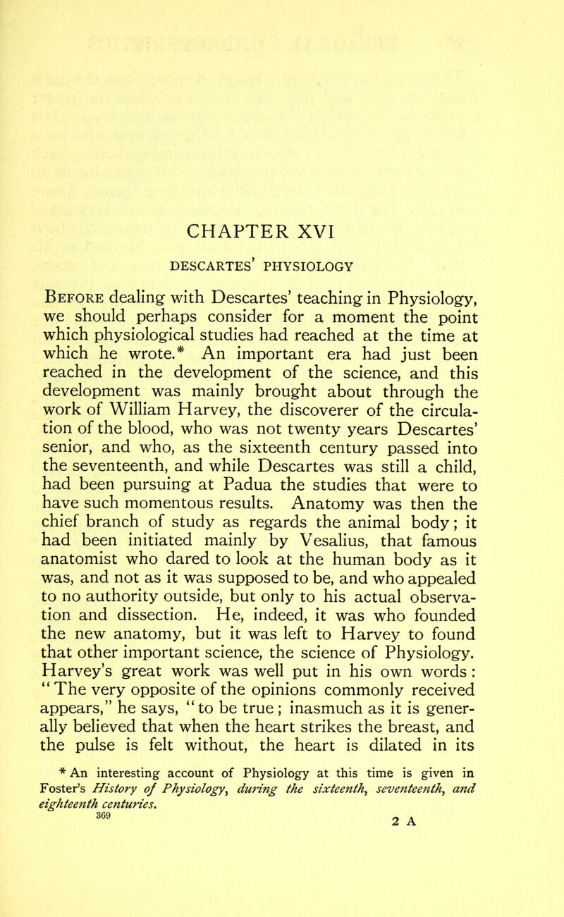 CHAPTER XVI DESCARTES’ PHYSIOLOGY Before dealing with Descartes’ teaching in Physiology, we should perhaps consider for a moment the point which physiological studies had reached at the time at which he wrote.* An important era had just been reached in the development of the science, and this development was mainly brought about through the work of William Harvey, the discoverer of the circula- tion of the blood, who was not twenty years Descartes’ senior, and who, as the sixteenth century passed into the seventeenth, and while Descartes was still a child, had been pursuing at Padua the studies that were to have such momentous results. Anatomy was then the chief branch of study as regards the animal body; it had been initiated mainly by Vesalius, that famous anatomist who dared to look at the human body as it was, and not as it was supposed to be, and who appealed to no authority outside, but only to his actual observa- tion and dissection. He, indeed, it was who founded the new anatomy, but it was left to Harvey to found that other important science, the science of Physiology. Harvey’s great work was well put in his own words: “The very opposite of the opinions commonly received appears,” he says, “to be true; inasmuch as it is gener- ally believed that when the heart strikes the breast, and the pulse is felt without, the heart is dilated in its * An interesting account of Physiology at this time is given in Foster’s History of Physiology^ during the sixteenth^ seventeenth^ and eighteenth centuries. 369 2 A
