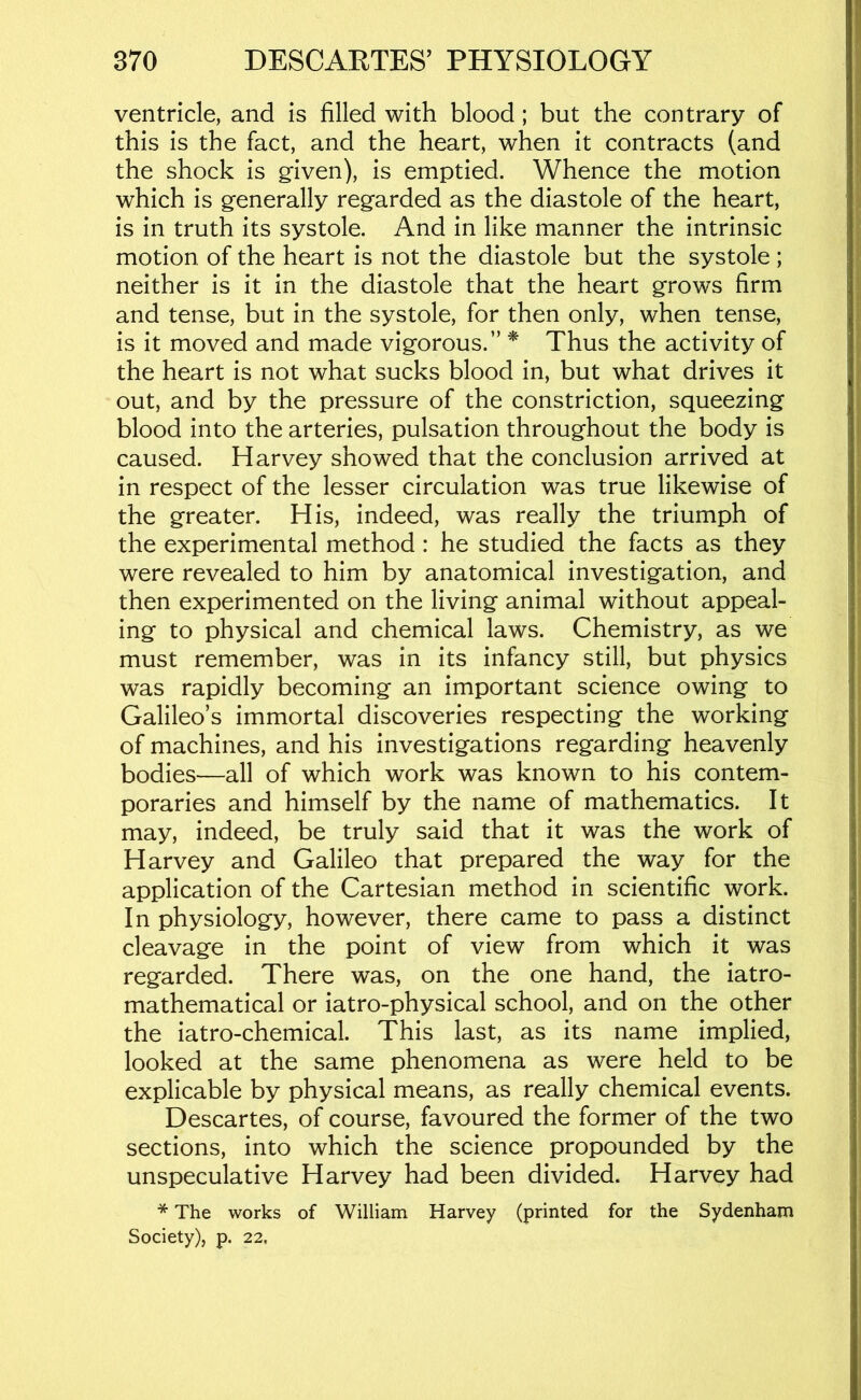 ventricle, and is filled with blood; but the contrary of this is the fact, and the heart, when it contracts (and the shock is g’iven), is emptied. Whence the motion which is g-enerally regarded as the diastole of the heart, is in truth its systole. And in like manner the intrinsic motion of the heart is not the diastole but the systole ; neither is it in the diastole that the heart grows firm and tense, but in the systole, for then only, when tense, is it moved and made vigorous.” * Thus the activity of the heart is not what sucks blood in, but what drives it out, and by the pressure of the constriction, squeezing blood into the arteries, pulsation throughout the body is caused. Harvey showed that the conclusion arrived at in respect of the lesser circulation was true likewise of the greater. His, indeed, was really the triumph of the experimental method : he studied the facts as they were revealed to him by anatomical investigation, and then experimented on the living animal without appeal- ing to physical and chemical laws. Chemistry, as we must remember, was in its infancy still, but physics was rapidly becoming an important science owing to Galileo’s immortal discoveries respecting the working of machines, and his investigations regarding heavenly bodies—all of which work was known to his contem- poraries and himself by the name of mathematics. It may, indeed, be truly said that it was the work of Harvey and Galileo that prepared the way for the application of the Cartesian method in scientific work. In physiology, however, there came to pass a distinct cleavage in the point of view from which it was regarded. There was, on the one hand, the iatro- mathematical or iatro-physical school, and on the other the iatro-chemical. This last, as its name implied, looked at the same phenomena as were held to be explicable by physical means, as really chemical events. Descartes, of course, favoured the former of the two sections, into which the science propounded by the unspeculative Harvey had been divided. Harvey had * The works of William Harvey (printed for the Sydenham Society), p. 22,
