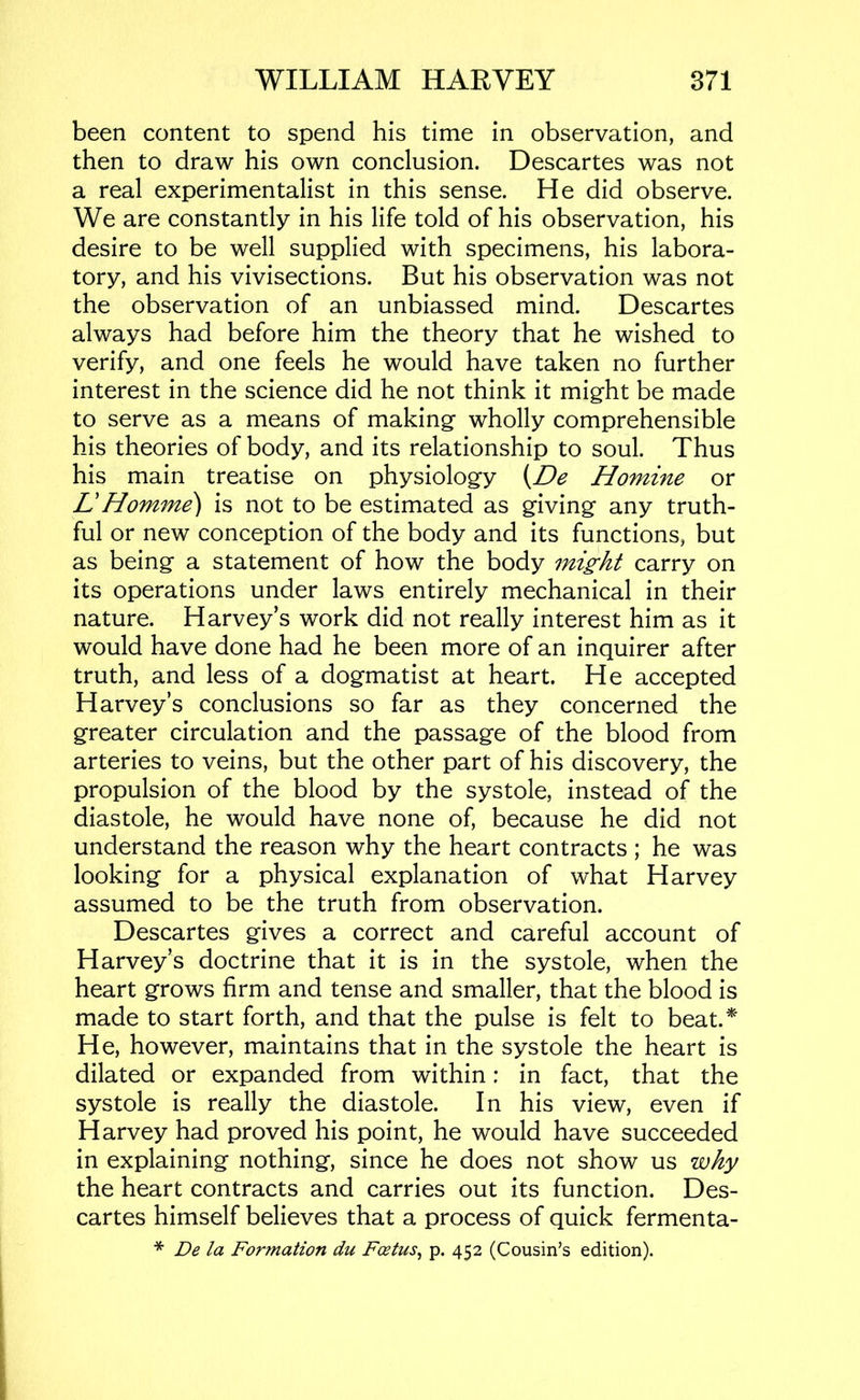been content to spend his time in observation, and then to draw his own conclusion. Descartes was not a real experimentalist in this sense. He did observe. We are constantly in his life told of his observation, his desire to be well supplied with specimens, his labora- tory, and his vivisections. But his observation was not the observation of an unbiassed mind. Descartes always had before him the theory that he wished to verify, and one feels he would have taken no further interest in the science did he not think it might be made to serve as a means of making wholly comprehensible his theories of body, and its relationship to soul. Thus his main treatise on physiology Homine or L!Homme) is not to be estimated as giving any truth- ful or new conception of the body and its functions, but as being a statement of how the body mig;ht carry on its operations under laws entirely mechanical in their nature. Harvey’s work did not really interest him as it would have done had he been more of an inquirer after truth, and less of a dogmatist at heart. He accepted Harvey’s conclusions so far as they concerned the greater circulation and the passage of the blood from arteries to veins, but the other part of his discovery, the propulsion of the blood by the systole, instead of the diastole, he would have none of, because he did not understand the reason why the heart contracts ; he was looking for a physical explanation of what Harvey assumed to be the truth from observation. Descartes gives a correct and careful account of Harvey’s doctrine that it is in the systole, when the heart grows firm and tense and smaller, that the blood is made to start forth, and that the pulse is felt to beat.*' He, however, maintains that in the systole the heart is dilated or expanded from within: in fact, that the systole is really the diastole. In his view, even if Harvey had proved his point, he would have succeeded in explaining nothing, since he does not show us why the heart contracts and carries out its function. Des- cartes himself believes that a process of quick fermenta- * De la Formation du Foetus^ p. 452 (Cousin’s edition).