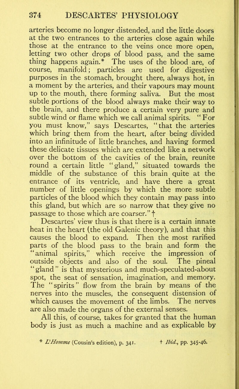 arteries become no longer distended, and the little doors at the two entrances to the arteries close again while those at the entrance to the veins once more open, letting two other drops of blood pass, and the same thing happens again.* The uses of the blood are, of course, manifold; particles are used for digestive purposes in the stomach, brought there, always hot, in a moment by the arteries, and their vapours may mount up to the mouth, there forming saliva. But the most subtle portions of the blood always make their way to the brain, and there produce a certain very pure and subtle wind or flame which we call animal spirits. “For you must know,” says Descartes, “that the arteries which bring them from the heart, after being divided into an infinitude of little branches, and having formed these delicate tissues which are extended like a network over the bottom of the cavities of the brain, reunite round a certain little “gland,” situated towards the middle of the substance of this brain quite at the entrance of its ventricle, and have there a great number of little openings by which the more subtle particles of the blood which they contain may pass into this gland, but which are so narrow that they give no passage to those which are coarser.”! Descartes’ view thus is that there is a certain innate heat in the heart (the old Galenic theory), and that this causes the blood to expand. Then the most rarified parts of the blood pass to the brain and form the “animal spirits,” which receive the impression of outside objects and also of the soul. The pineal “gland” is that mysterious and much-speculated-about spot, the seat of sensation, imagination, and memory. The “spirits” flow from the brain by means of the nerves into the muscles, the consequent distension of which causes the movement of the limbs. The nerves are also made the organs of the external senses. All this, of course, takes for granted that the human body is just as much a machine and as explicable by