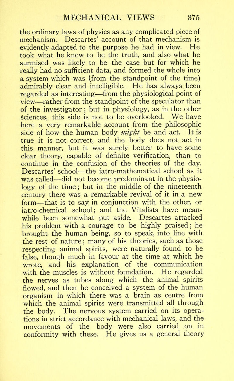 the ordinary laws of physics as any complicated piece of mechanism. Descartes’ account of that mechanism is evidently adapted to the purpose he had in view. He took what he knew to be the truth, and also what he surmised was likely to be the case but for which he really had no sufficient data, and formed the whole into a system which was (from the standpoint of the time) admirably clear and intelligible. He has always been regarded as interesting—from the physiological point of view—rather from the standpoint of the speculator than of the investigator ; but in physiology, as in the other sciences, this side is not to be overlooked. We have here a very remarkable account from the philosophic side of how the human body might be and act. It is true it is not correct, and the body does not act in this manner, but it was surely better to have some clear theory, capable of definite verification, than to continue in the confusion of the theories of the day. Descartes’ school—the iatro-mathematical school as it was called—did not become predominant in the physio- logy of the time; but in the middle of the nineteenth century there was a remarkable revival of it in a new form—that is to say in conjunction with the other, or iatro-chemical school; and the Vitalists have mean- while been somewhat put aside. Descartes attacked his problem with a courage to be highly praised; he brought the human being, so to speak, into line with the rest of nature; many of his theories, such as those respecting animal spirits, were naturally found to be false, though much in favour at the time at which he wrote, and his explanation of the communication with the muscles is without foundation. He regarded the nerves as tubes along which the animal spirits flowed, and then he conceived a system of the human organism in which there was a brain as centre from which the animal spirits were transmitted all through the body. The nervous system carried on its opera- tions in strict accordance with mechanical laws, and the movements of the body were also carried on in conformity with these. He gives us a general theory