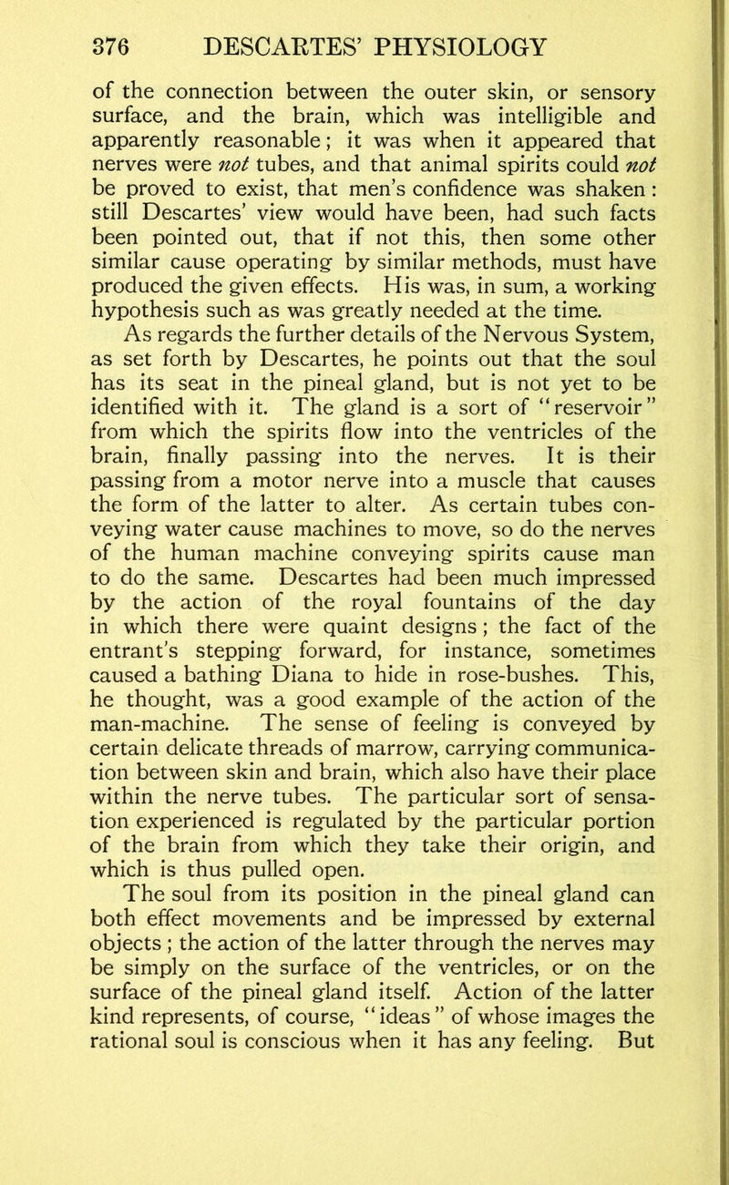 of the connection between the outer skin, or sensory surface, and the brain, which was intellig’ible and apparently reasonable; it was when it appeared that nerves were not tubes, and that animal spirits could not be proved to exist, that men’s confidence was shaken: still Descartes’ view would have been, had such facts been pointed out, that if not this, then some other similar cause operating by similar methods, must have produced the given effects. His was, in sum, a working hypothesis such as was greatly needed at the time. As regards the further details of the Nervous System, as set forth by Descartes, he points out that the soul has its seat in the pineal gland, but is not yet to be identified with it. The gland is a sort of “reservoir” from which the spirits flow into the ventricles of the brain, finally passing into the nerves. It is their passing from a motor nerve into a muscle that causes the form of the latter to alter. As certain tubes con- veying water cause machines to move, so do the nerves of the human machine conveying spirits cause man to do the same. Descartes had been much impressed by the action of the royal fountains of the day in which there were quaint designs ; the fact of the entrant's stepping forward, for instance, sometimes caused a bathing Diana to hide in rose-bushes. This, he thought, was a good example of the action of the man-machine. The sense of feeling is conveyed by certain delicate threads of marrow, carrying communica- tion between skin and brain, which also have their place within the nerve tubes. The particular sort of sensa- tion experienced is regulated by the particular portion of the brain from which they take their origin, and which is thus pulled open. The soul from its position in the pineal gland can both effect movements and be impressed by external objects ; the action of the latter through the nerves may be simply on the surface of the ventricles, or on the surface of the pineal gland itself Action of the latter kind represents, of course, “ideas” of whose images the rational soul is conscious when it has any feeling. But