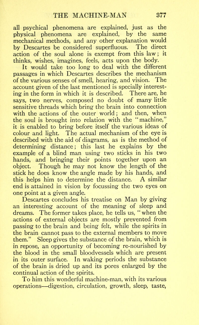 all psychical phenomena are explained, just as the physical phenomena are explained, by the same mechanical methods, and any other explanation would by Descartes be considered superfluous. The direct action of the soul alone is exempt from this law; it thinks, wishes, imagines, feels, acts upon the body. It would take too long to deal with the different passages in which Descartes describes the mechanism of the various senses of smell, hearing, and vision. The account given of the last mentioned is specially interest- ing in the form in which it is described. There are, he says, two nerves, composed no doubt of many little sensitive threads which bring the brain into connection with the actions of the outer world; and then, when the soul is brought into relation with the “machine,” it is enabled to bring before itself the various ideas of colour and light. The actual mechanism of the eye is described with the aid of diagrams, as is the method of determining distance; this last he explains by the example of a blind man using two sticks in his two hands, and bringing their points together upon an object. Though he may not know the length of the stick he does know the angle made by his hands, and this helps him to determine the distance. A similar end is attained in vision by focussing the two eyes on one point at a given angle. Descartes concludes his treatise on Man by giving an interesting account of the meaning of sleep and dreams. The former takes place, he tells us, “when the actions of external objects are mostly prevented from passing to the brain and being felt, while the spirits in the brain cannot pass to the external members to move them.” Sleep gives the substance of the brain, which is in repose, an opportunity of becoming re-nourished by the blood in the small bloodvessels which are present in its outer surface. In waking periods the substance of the brain is dried up and its pores enlarged by the continual action of the spirits. To him this wonderful machine-man, with its various operations—digestion, circulation, growth, sleep, taste,