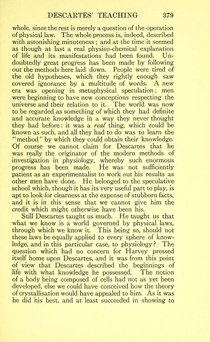 whole, since the rest is merely a question of the operation of physical law. The whole process is, indeed, described with astonishing minuteness ; and at the time it seemed as though at last a real physico-chemical explanation of life and its manifestations had been found. Un- doubtedly great progress has been made by following out the methods here laid down. People were tired of the old hypotheses, which they rightly enough saw covered ignorance by a multitude of words. A new era was opening in metaphysical speculation; men were beginning to have new conceptions respecting the universe and their relation to it. The world was now to be regarded as something of which they had definite and accurate knowledge in a way they never thought they had before: it was a real thing, which could be known as such, and all they had to do was to learn the “method” by which they could obtain their knowledge. Of course we cannot claim for Descartes that he was really the originator of the modern methods of investigation in physiology, whereby such enormous progress has been made. He was not sufficiently patient as an experimentalist to work out his results as other men have done. He belonged to the speculative school which, though it has its very useful part to play, is apt to look for clearness at the expense of stubborn facts, and it is in this sense that we cannot give him the credit which might otherwise have been his. Still Descartes taught us much. He taught us that what we know is a world governed by physical laws, through which we know it. This being so, should not these laws be equally applied to every sphere of know- ledge, and in this particular case, to physiology ? The question which had no concern for Harvey pressed itself home upon Descartes, and it was from this point of view that Descartes described the beginnings of life with what knowledge he possessed. The notion of a body being composed of cells had not as yet been developed, else we could have conceived how the theory of crystallisation would have appealed to him. As it was he did his best, and at least succeeded in showing to