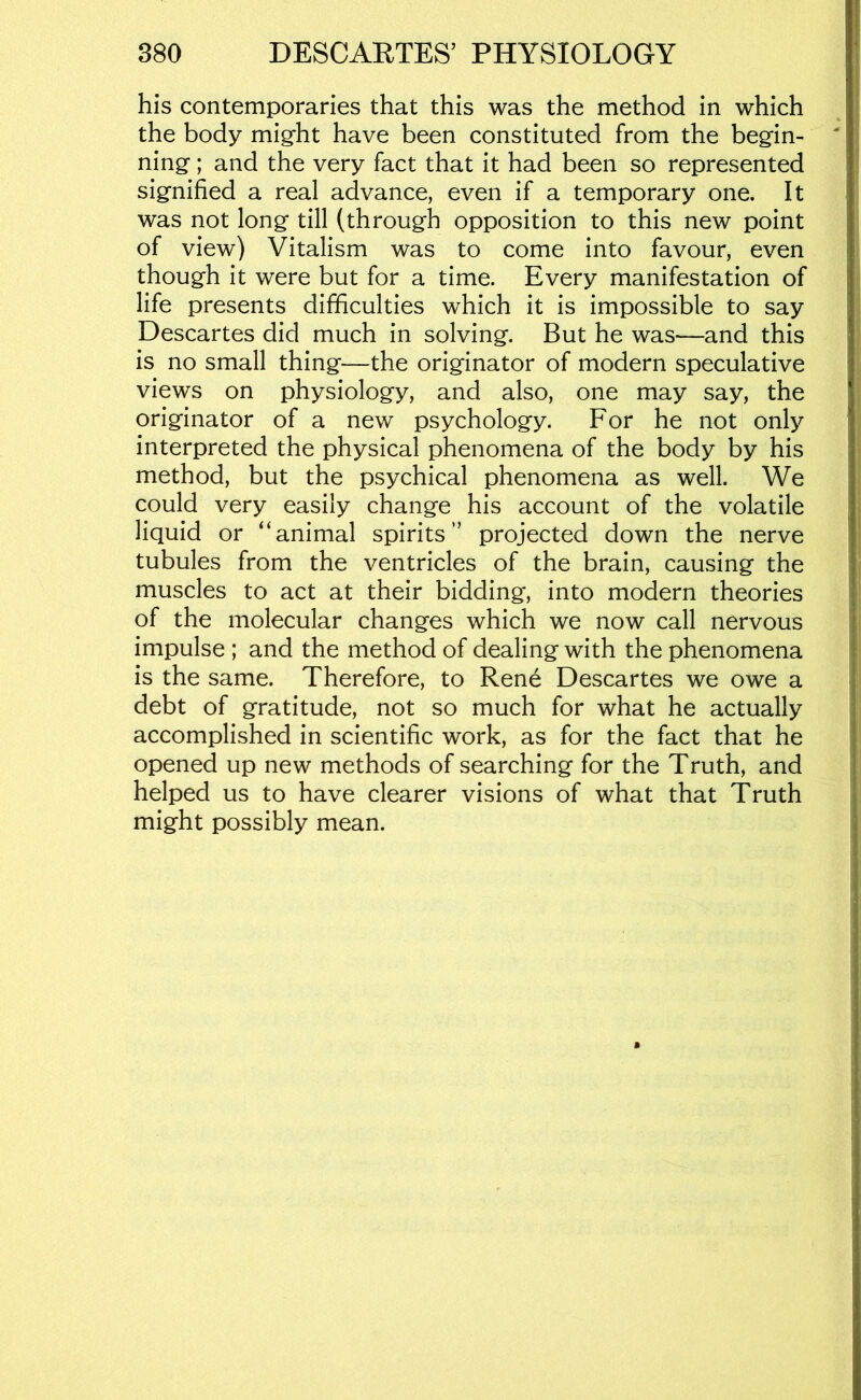 his contemporaries that this was the method in which the body might have been constituted from the begin- ning ; and the very fact that it had been so represented signified a real advance, even if a temporary one. It was not long till (through opposition to this new point of view) Vitalism was to come into favour, even though it were but for a time. Every manifestation of life presents difficulties which it is impossible to say Descartes did much in solving. But he was—and this is no small thing—the originator of modern speculative views on physiology, and also, one may say, the originator of a new psychology. For he not only interpreted the physical phenomena of the body by his method, but the psychical phenomena as well. We could very easily change his account of the volatile liquid or “animal spirits” projected down the nerve tubules from the ventricles of the brain, causing the muscles to act at their bidding, into modern theories of the molecular changes which we now call nervous impulse ; and the method of dealing with the phenomena is the same. Therefore, to Rene Descartes we owe a debt of gratitude, not so much for what he actually accomplished in scientific work, as for the fact that he opened up new methods of searching for the Truth, and helped us to have clearer visions of what that Truth might possibly mean.