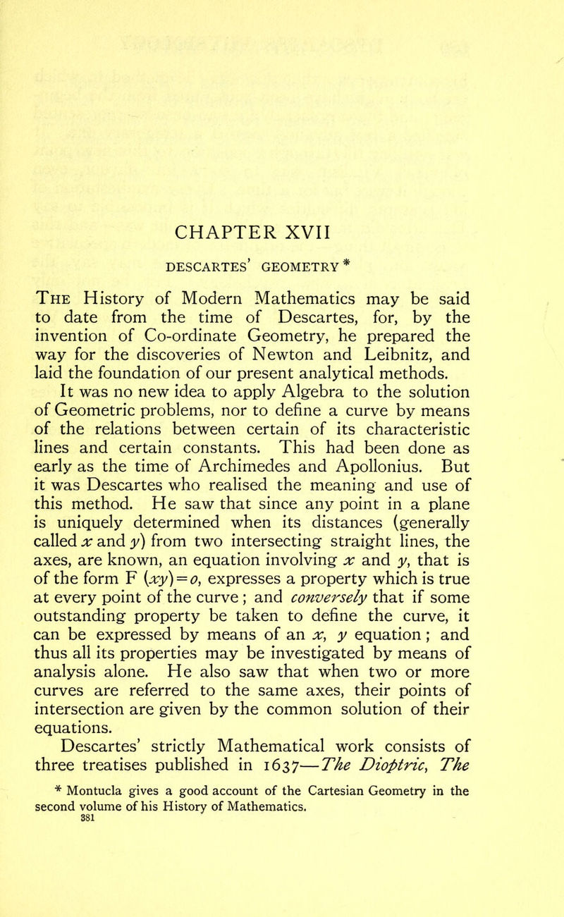 CHAPTER XVII Descartes’ geometry* The History of Modern Mathematics may be said to date from the time of Descartes, for, by the invention of Co-ordinate Geometry, he prepared the way for the discoveries of Newton and Leibnitz, and laid the foundation of our present analytical methods. It was no new idea to apply Algebra to the solution of Geometric problems, nor to define a curve by means of the relations between certain of its characteristic lines and certain constants. This had been done as early as the time of Archimedes and Apollonius. But it was Descartes who realised the meaning and use of this method. He saw that since any point in a plane is uniquely determined when its distances (generally called X and y) from two intersecting straight lines, the axes, are known, an equation involving x and y, that is of the form F {xy) = o, expresses a property which is true at every point of the curve ; and conversely that if some outstanding property be taken to define the curve, it can be expressed by means of an x^ y equation; and thus all its properties may be investigated by means of analysis alone. He also saw that when two or more curves are referred to the same axes, their points of intersection are given by the common solution of their equations. Descartes’ strictly Mathematical work consists of three treatises published in 1637—The Dioptric, The * Montucla gives a good account of the Cartesian Geometry in the second volume of his History of Mathematics.