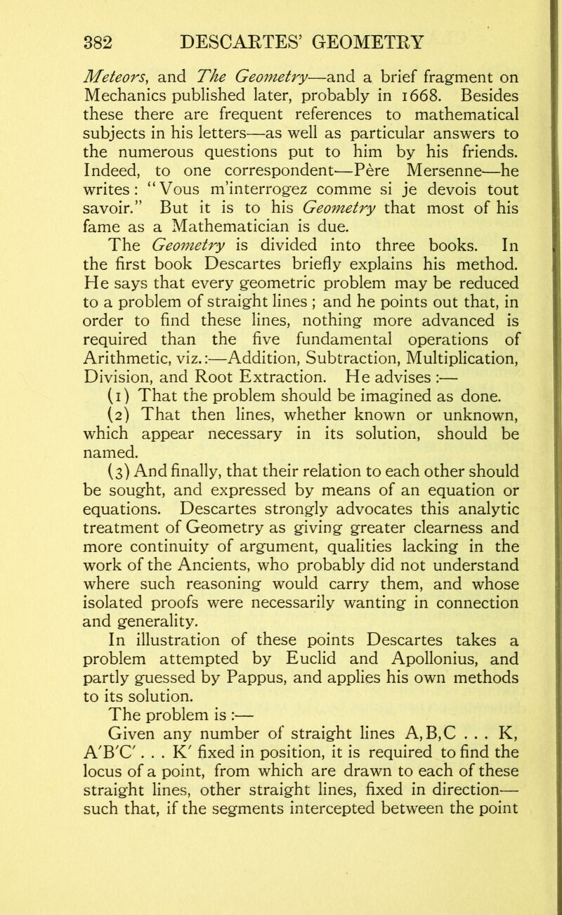Meteors, and The Geometry—and a brief fragment on Mechanics published later, probably in 1668. Besides these there are frequent references to mathematical subjects in his letters—as well as particular answers to the numerous questions put to him by his friends. Indeed, to one correspondent—Pere Mersenne—he writes: “Vous m’interrogez comme si je devois tout savoir.” But it is to his Geometry that most of his fame as a Mathematician is due. The Geometry is divided into three books. In the first book Descartes briefly explains his method. He says that every geometric problem may be reduced to a problem of straight lines ; and he points out that, in order to find these lines, nothing more advanced is required than the five fundamental operations of Arithmetic, viz.:—Addition, Subtraction, Multiplication, Division, and Root Extraction. He advises :— (1) That the problem should be imagined as done. (2) That then lines, whether known or unknown, which appear necessary in its solution, should be named. (3) And finally, that their relation to each other should be sought, and expressed by means of an equation or equations. Descartes strongly advocates this analytic treatment of Geometry as giving greater clearness and more continuity of argument, qualities lacking in the work of the Ancients, who probably did not understand where such reasoning would carry them, and whose isolated proofs were necessarily wanting in connection and generality. In illustration of these points Descartes takes a problem attempted by Euclid and Apollonius, and partly guessed by Pappus, and applies his own methods to its solution. The problem is :— Given any number of straight lines A,B,C . . . K, A'B'C'. . . K' fixed in position, it is required to find the locus of a point, from which are drawn to each of these straight lines, other straight lines, fixed in direction— such that, if the segments intercepted between the point