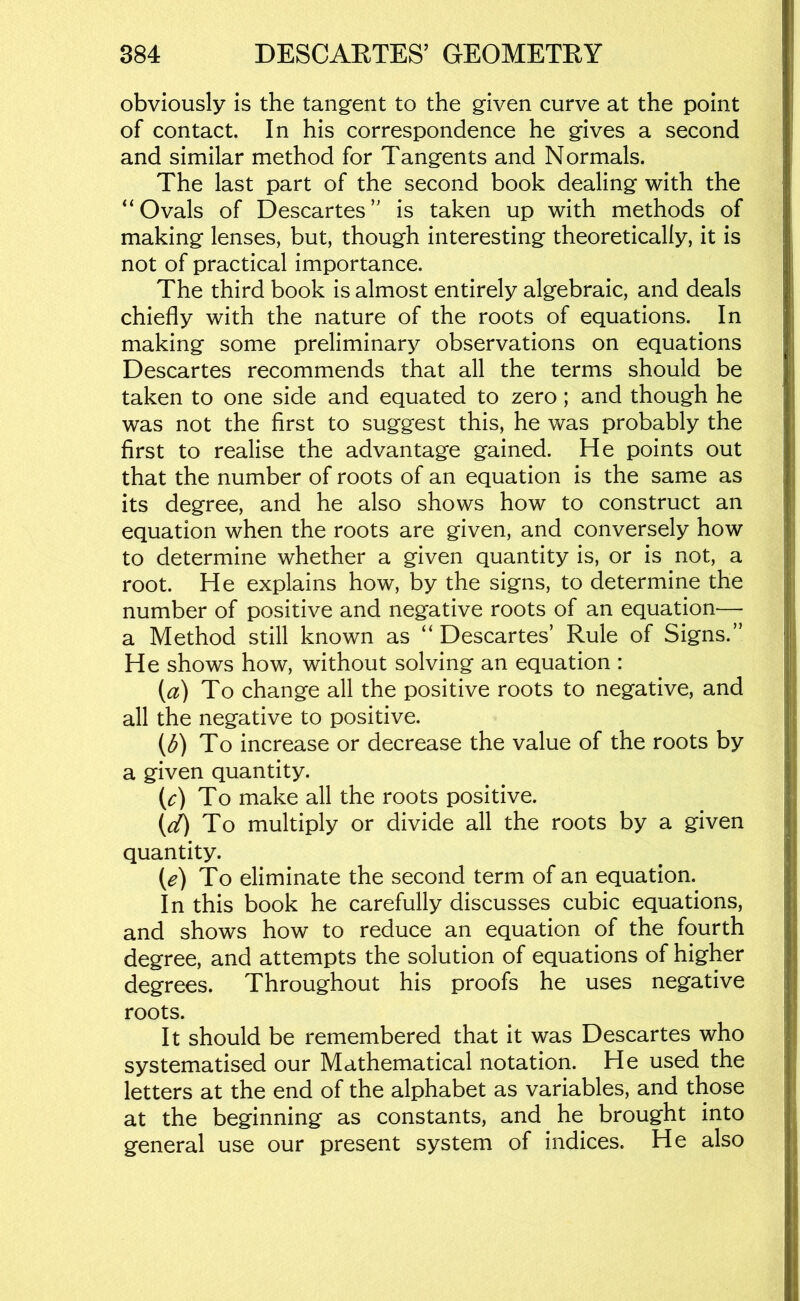 obviously is the tangent to the given curve at the point of contact. In his correspondence he gives a second and similar method for Tangents and Normals. The last part of the second book dealing with the “Ovals of Descartes’ is taken up with methods of making lenses, but, though interesting theoretically, it is not of practical importance. The third book is almost entirely algebraic, and deals chiefly with the nature of the roots of equations. In making some preliminary observations on equations Descartes recommends that all the terms should be taken to one side and equated to zero; and though he was not the first to suggest this, he was probably the first to realise the advantage gained. He points out that the number of roots of an equation is the same as its degree, and he also shows how to construct an equation when the roots are given, and conversely how to determine whether a given quantity is, or is not, a root. He explains how, by the signs, to determine the number of positive and negative roots of an equation— a Method still known as “ Descartes’ Rule of Signs.” He shows how, without solving an equation : (a) To change all the positive roots to negative, and all the negative to positive. (d) To increase or decrease the value of the roots by a given quantity. (c) To make all the roots positive. (V) To multiply or divide all the roots by a given quantity. {e) To eliminate the second term of an equation. In this book he carefully discusses cubic equations, and shows how to reduce an equation of the fourth degree, and attempts the solution of equations of higher degrees. Throughout his proofs he uses negative roots. It should be remembered that it was Descartes who systematised our Mathematical notation. He used the letters at the end of the alphabet as variables, and those at the beginning as constants, and he brought into general use our present system of indices. He also