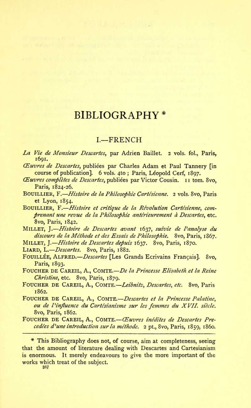BIBLIOGRAPHY * L—FRENCH La Vie de Monsieur Descartes^ par Adrien Baillet. 2 vols. fol., Paris, 1691. CEuvres de Descartes^ publiees par Charles Adam et Paul Tannery [in course of publication]. 6 vols. 4to ; Paris, Leopold Cerf, 1897. CEuvres completes de Descartes^ publiees par Victor Cousin. 11 tom. 8vo, Paris, 1824-26. Bouillier, F.—Histoire de la Philosophie Cartesie7ine. 2 vols. 8vo, Paris et Lyon, 1854. Bouillier, F.—Histoire et critique de la Revolution Cartesienne.^ com- prenant une revue de la Philosophie anterieurement d Descartes^ etc. 8vo, Paris, 1842. Millet, J.—Histoire de Descartes avant 1637, suivie de Vanalyse du discours de la Methode et des Essais de Philosophie. 8vo, Paris, 1867. Millet, J.—Histoire de Descartes depuis 1637. 8vo, Paris, 1870. Liard, L.—Descartes. 8vo, Paris, 1882. Fouillee, Alfred.—Descartes [Les Grands Ecrivains Frangais]. 8vo, Paris, 1893. Foucher de Careil, a., Comte.—De la Princesse Elisabeth.et la Reine Christine^ etc. 8vo, Paris, 1879. Foucher de Careil, A., Comte.—Leibnitz^ Descartes^ etc. 8vo, Paris 1862. Foucher de Careil, A., Comte.—Descartes et la Princesse Palatine^ ou de Pinfluence du Cartesianisme sur les femines du X VII. siecle. 8vo, Paris, 1862. Foucher de Careil, A., Comte.—Euvres inedites de Descartes Pre- cedees d^une introduction sur la methode. 2 pt., 8vo, Paris, 1859, i860. * This Bibliography does not, of course, aim at completeness, seeing that the amount of literature dealing with Descartes and Cartesianism is enormous. It merely endeavours to give the more important of the works which treat of the subject.