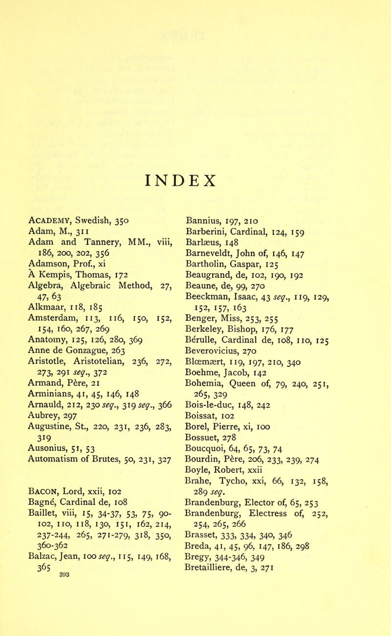 INDEX Academy, Swedish, 350 Adam, M., 311 Adam and Tannery, MM., viii, 186, 200, 202, 356 Adamson, Prof., xi A Kempis, Thomas, 172 Algebra, Algebraic Method, 27, 47, 63 Alkmaar, 118, 185 Amsterdam, 113, 116, 150, 152, 154, 160, 267, 269 Anatomy, 125, 126, 280, 369 Anne de Gonzague, 263 Aristotle, Aristotelian, 236, 272, 273, 291 seq.^ 372 Armand, P6re, 21 Arminians, 41, 45, 146, 148 Arnauld, 212, 230 319 366 Aubrey, 297 Augustine, St., 220, 231, 236, 283, 319 Ausonius, 51, 53 Automatism of Brutes, 50, 231, 327 Bacon, Lord, xxii, 102 Bagne, Cardinal de, 108 Baillet, viii, 15, 34-37, 53, 75, 90- 102, no, 118, 130, 151, 162, 214, 237-244, 265, 271-279, 318, 350, 360-362 Balzac, Jean, looseq.^ 115, 149, 168, 365 Bannius, 197, 210 Barberini, Cardinal, 124, 159 Barlasus, 148 Barneveldt, John of, 146, 147 Bartholin, Caspar, 125 Beaugrand, de, 102, 190, 192 Beaune, de, 99, 270 Beeckman, Isaac, 43 seq,^ 119, 129, 152, 157, 163 Benger, Miss, 253, 255 Berkeley, Bishop, 176, 177 Berulle, Cardinal de, 108, no, 125 Beverovicius, 270 Bloem^rt, 119, 197, 210, 340 Boehme, Jacob, 142 Bohemia, Queen of, 79, 240, 251, 265, 329 Bois-le-duc, 148, 242 Boissat, 102 Borel, Pierre, xi, 100 Bossuet, 278 Boucquoi, 64, 65, 73, 74 Bourdin, P^re, 206, 233, 239, 274 Boyle, Robert, xxii Brahe, Tycho, xxi, 66, 132, 158, 289 seq, Brandenburg, Elector of, 65, 253 Brandenburg, Electress of, 252, 254, 265, 266 Brasset, 333, 334, 340, 346 Breda, 41, 45, 96, 147, 186, 298 Bregy, 344*346, 349 Bretailliere, de, 3, 271