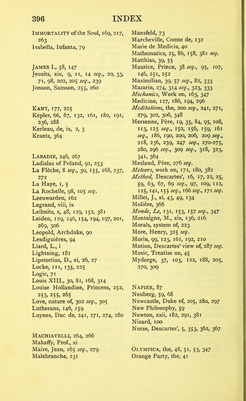 Immortality of the Soul, 169, 217, 263 Isabella, Infanta, 79 James I., 58, 147 Jesuits, xix, 9, ii, 14 seq.^ 20, 33, 71, 98, 202, 205 seq.^ 239 Jonson, Samson, 255, 260 Kant, 177, 225 Kepler, 66, 67, 132, 161, 180, 191, 236, 288 Kerleau, de, ix, 2, 3 Krantz, 364 Labadie, 246, 267 Ladislas of Poland, 91, 253 La F16che, 8 seq.^ 30, 155, 168, 237, 272 La Haye, i, 5 La Rochelle, 98, 105 seq. Leeuwarden, 162 Legrand, viii, ix Leibnitz, x, 48, 129, 152, 381 Leiden, 129, 146, 154, 194, 197, 201, 269, 306 Leopold, Archduke, 90 Lesdigui^res, 94 Liard, L., i Lightning, 181 Lipstortius, D., xi, 26, 27 Locke, III, 135, 225 Logic, 71 Louis XIII., 30, 81, 168, 314 Louise Hollandine, Princess, 252, 253.255,265 Love, nature of, 302 seq.^ 305 Lutherans, 146, 159 Luynes, Due de, 241, 271, 274, 280 Machiavelli, 264, 266 Mahaffy, Prof., xi Maire, Jean, 165 seq.^ 279 Malebranche, 231 Mansfeld, 73 Marcheville, Comte de, 132 Marie de Medicis, 40 Mathematics, 25, 86, 158, 381 seq. Matthias, 39, 55 Maurice, Prince, 38 seq.^ 95, 107, 146, 251, 252 Maximilian, 39, 57 seq.^ 82, 333 Mazarin, 274, 314 seq., 323, 333 Mechanics, Work on, 163, 347 Medicine, 127, 186, 194, 296 Meditations, the, 200 seq., 241, 271, 279, 302, 306, 348 Mersenne, P^re, 19, 35, 84, 95, 108, 113, 123 seq., 152, 156, 159, 161 seq., 186, 190, 200, 206, 209 seq., 218, 236, 239, 247 seq., 270-275, 280, 296 seq., 309 seq., 318, 323, 341, 364 Mesland, P^re, 276 seq. Meteors, work on, 171, 180, 382 Method, Descartes’, 16, 17, 22, 25, 59, 63, 67, 69 seq., 97, 109, 112, 125,141,155 seq., \bbseq., 171 seq. Millet, J., xi, 43, 49, 134 Moli^re, 366 Monde, Le, 131, 153, 157 seq., 347 Montaigne, M., xix, 136, 216 Morals, system of, 223 More, Henry, 325 seq. Morin, 99, 123, 161, 192, 210 Motion, Descartes’ view of, 287 seq. Music, Treatise on, 45 Mydorge, 37, 103, 122, 188, 205, 270, 309 Napier, 87 Neuberg, 59, 68 Newcastle, Duke of, 205, 280, 297 New Philosophy, 59 Newton, xxii, 182, 291, 381 Nisard, 100 Nurse, Descartes’, 5, 353, 362, 367 Olympic A, the, 48, 5 b 53, 347 Orange Party, the, 41